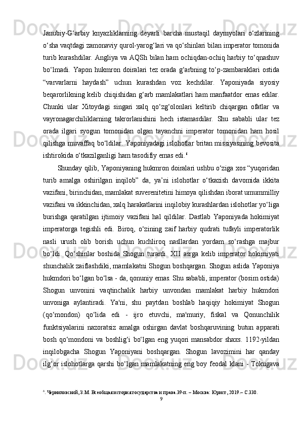 Janubiy-G‘arbiy   knyazliklarning   deyarli   barcha   mustaqil   daymyolari   o‘zlarining
o‘sha vaqtdagi zamonaviy qurol-yarog‘lari va qo‘shinlari bilan imperator tomonida
turib kurashdilar. Angliya va AQSh bilan ham  ochiqdan-ochiq harbiy to‘qnashuv
bo‘lmadi.   Yapon   hukmron   doiralari   tez   orada   g‘arbning   to‘p-zambaraklari   ostida
“varvarlarni   haydash”   uchun   kurashdan   voz   kechdilar.   Yaponiyada   siyosiy
beqarorlikning kelib chiqishidan g‘arb mamlakatlari ham manfaatdor emas edilar.
Chunki   ular   Xitoydagi   singari   xalq   qo‘zg‘olonlari   keltirib   chiqargan   ofatlar   va
vayronagarchiliklarning   takrorlanishini   hech   istamasdilar.   Shu   sababli   ular   tez
orada   ilgari   syogun   tomonidan   olgan   tayanchni   imperator   tomonidan   ham   hosil
qilishga muvaffaq bo‘ldilar. Yaponiyadagi islohotlar britan missiyasining bevosita
ishtirokida o‘tkazilganligi ham tasodifiy emas edi. 6
Shunday qilib, Yaponiyaning hukmron doiralari ushbu o‘ziga xos “yuqoridan
turib   amalga   oshirilgan   inqilob”   da,   ya’ni   islohotlar   o‘tkazish   davomida   ikkita
vazifani, birinchidan, mamlakat suverenitetini himoya qilishdan iborat umummilliy
vazifani va ikkinchidan, xalq harakatlarini inqilobiy kurashlardan islohotlar yo‘liga
burishga   qaratilgan   ijtimoiy   vazifani   hal   qildilar.   Dastlab   Yaponiyada   hokimiyat
imperatorga   tegishli   edi.   Biroq,   o‘zining   zaif   harbiy   qudrati   tufayli   imperatorlik
nasli   urush   olib   borish   uchun   kuchliroq   nasllardan   yordam   so‘rashga   majbur
bo‘ldi.   Qo‘shinlar   boshida   Shogun   turardi.   XII   asrga   kelib   imperator   hokimiyati
shunchalik zaiflashdiki, mamlakatni Shogun boshqargan. Shogun aslida Yaponiya
hukmdori bo‘lgan bo‘lsa - da, qonuniy emas. Shu sababli, imperator (bosim ostida)
Shogun   unvonini   vaqtinchalik   harbiy   unvondan   mamlakat   harbiy   hukmdori
unvoniga   aylantiradi.   Ya'ni,   shu   paytdan   boshlab   haqiqiy   hokimiyat   Shogun
(qo‘mondon)   qo‘lida   edi   -   ijro   etuvchi,   ma'muriy,   fiskal   va   Qonunchilik
funktsiyalarini   nazoratsiz   amalga   oshirgan   davlat   boshqaruvining   butun   apparati
bosh   qo‘mondoni   va   boshlig‘i   bo‘lgan   eng   yuqori   mansabdor   shaxs.   1192-yildan
inqilobgacha   Shogun   Yaponiyani   boshqargan.   Shogun   lavozimini   har   qanday
ilg‘or islohotlarga qarshi  bo‘lgan mamlakatning eng boy feodal  klani - Tokugava
6
.   Черниловский, З.М. Всеобщая история государства и права.39-п. – Москва: Юрист, 2019.–  C.330.
9 