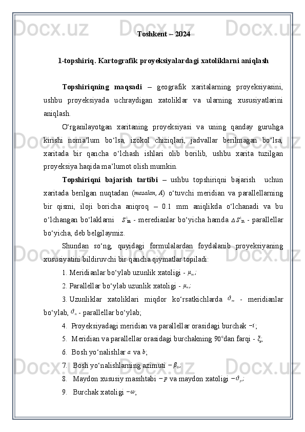 Toshkent – 2024
1-topshiriq.  Kartografik proyeksiyalardagi xatoliklarni aniqlash
Topshiriqning   maqsadi   –   geografik   xaritalarning   proyeksiyasini,
ushbu   proyeksiyada   uchraydigan   xatoliklar   va   ularning   xususiyatlarini
aniqlash. 
O‘rganilayotgan   xaritaning   proyeksiyasi   va   uning   qanday   guruhga
kirishi   noma’lum   bo‘lsa,   izokol   chiziqlari,   jadvallar   berilmagan   bo‘lsa,
xaritada   bir   qancha   o‘lchash   ishlari   olib   borilib,   ushbu   xarita   tuzilgan
proyeksiya haqida ma’lumot olish mumkin. 
Topshiriqni   bajarish   tartibi   –   ushbu   topshiriqni   bajarish     uchun
xaritada   berilgan   nuqtadan   (masalan	,A )   o‘tuvchi   meridian   va   parallellarning
bir   qismi,   iloji   boricha   aniqroq   –   0.1   mm   aniqlikda   o‘lchanadi   va   bu
o‘lchangan   bo‘laklarni  	
∆S1
m   -   meredianlar   bo‘yicha   hamda  	∆S1
n   -   parallellar
bo‘yicha, deb belgilaymiz. 
Shundan   so‘ng,   quyidagi   formulalardan   foydalanib   proyeksiyaning
xususiyatini bildiruvchi bir qancha qiymatlar topiladi: 
1. Meridianlar bo‘y l a b uzunlik  x atoligi  -  μ
m ;
2. Para l lellar bo‘y l a b uzunlik  x atoligi  - 	
μn;
3. Uzunliklar   xat o liklari   miqdor   ko‘rsatkichlarda  	
ϑm   -   meridian lar
bo‘y l a b , 	
ϑn  -   para l lel lar  bo‘y lab; 
4.  Proyeksiyadagi meridian va parallellar orasidagi burchak  – i
;
5.    Meridian va parallellar orasidagi burchakning 9 0 0
dan farqi -  ξ ;
6.    Bosh yo‘nalishlar  a
 va  b
;
7. Bosh yo‘nalishlarning azimuti 	
−	β0;
8. Maydon xususiy masshtabi  − p
 va maydon xatoligi  − ϑ
p ;
9. Burchak xatoligi 	
–ω ; 