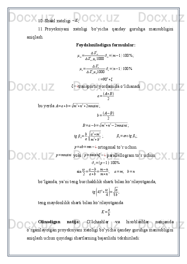 10. S h akl xatoligi  – K
;
11. Proyeksiya ni   xatoligi   bo‘yicha   qanday   guruhga   mansubligini
aniqlash .
Foydalaniladigan formulalar:
μ
m = ∆ S
m1
∆ S
m1
μ
0 1000 ϑ
m =( m − 1	) ∙ 100 % ;	
μn=	∆Sn1	
∆Sn1μ01000	ϑn=(n−1)∙100	%
i = 90 0
+ ξ	
ξ−¿
transportir yordamida o‘lchanadi  
a = ( A + B )
2
bu yerda 	
A=a+b=	√m2+n2+2mnsin	i ;
b = ( A − B )
2	
B=a−b=√m2+n2−	2mnsin	i
;
tg β
0 = b
a	
√ a 2
+ m 2
m 2
+ b 2  ;           	
β0=	arс	tg	β0 ;	
p=	ab	=	mn	−¿
 ortogonal t o‘r uchun.	
p=	mnsin	i
 yoki   p = mnsinξ − ¿
 parallellogram t o‘r uchun.	
ϑp=(p−1)∙100	%
sin ω
2 = a − b
a + b = m − n
m + n ;    
a=	m ;   	b=	n  
bo‘lganda, ya’ni teng burchaklilik sharti bilan ko‘rilayotganda,  	
tg	(45	0+ω
4)=	√
a
b
;
teng maydonlilik sharti bilan ko‘rilayotganda  
K = a
b
Olinadigan   natija:   O‘lchashlar   va   hisoblashlar   natijasida
o‘rganilayotgan proyeksiyani xatoligi bo‘yicha qanday guruhga mansubligini
aniqlash uchun quyidagi shartlarning bajarilishi tekshiriladi: