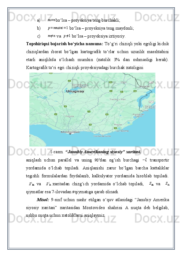 a)m=n bo‘l sa – proyeksiya teng burchakli ;
b)	
p=	mnsini	=	1  bo‘lsa  –  proyeksiya teng   maydonli ;
c) m ≠ n
 va   p ≠ 1
 bo‘lsa  –  proyeksiya ixtiyoriy .  
Topshiriqni bajarish bo‘yicha namuna:  To‘g‘ri chiziqli yoki egriligi kichik
chiziqlardan   iborat   bo‘lgan   kartografik   to‘rlar   uchun   uzunlik   masshtabini
etarli   aniqlikda   o‘lchash   mumkin   (xatolik   3%   dan   oshmasligi   kerak).
Kartografik to‘ri egri chiz i qli proyeksiyadagi burchak xatoligini 
         
                       1-rasm.  “ Janubiy Amerikaning siyosiy ” xaritasi.
aniqlash   uchun   parallel   va   uning  	
90	0 dan   og‘ish   burchagi  	−	ξ   transport i r
yordamida   o‘lchab   topiladi.   Aniqlanishi   zarur   bo‘lgan   barcha   kattaliklar
tegishli   formulalardan   foydalanib,   kalkulyator   yordamida   hisoblab   topiladi .	
∆S1
m   va  	∆S1
n   xaritadan   chizg‘ich   yordamida   o‘lchab   topiladi,   ∆ S
m   va   ∆ S
n
qiymatlar esa  7-ilova dan 	
φ qiymatiga qarab olinadi. 
Misol :   9-sinf   uchun   nashr   etil gan   o‘quv   atlasidagi   “ Janubiy   Amerika
siyosiy   xaritasi ”   xaritasidan   Montovideo   shahrini   A   nuqta   deb   belgilab ,
ushbu nuqta uchun xatoliklarni aniqlaymiz.  