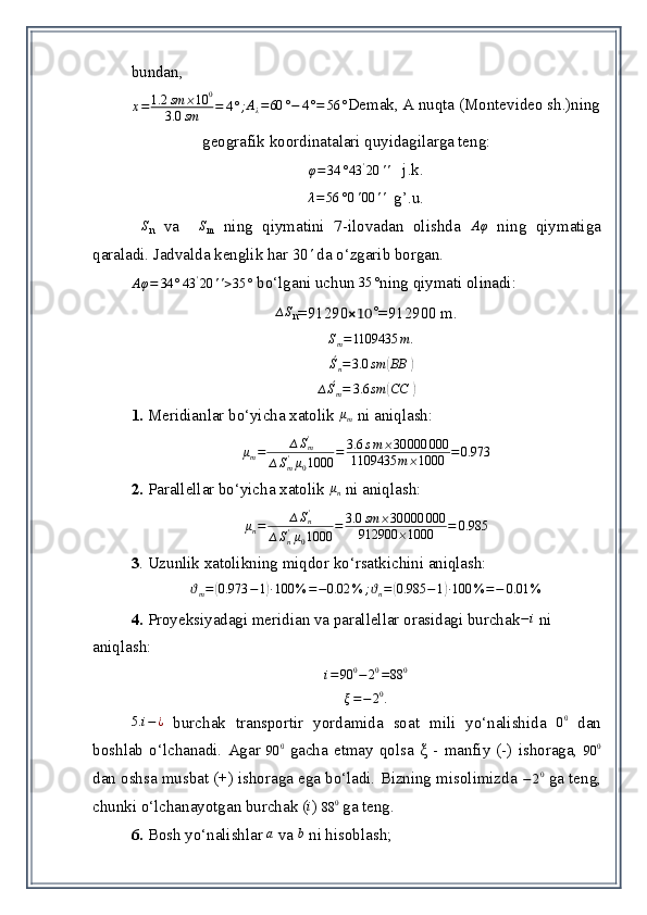 bundan,
x = 1.2 sm ⨯ 10 0
3.0 sm = 4 ° ;Aλ=60	°−	4°=	56	° Demak, A nuqta ( Montevideo  sh.)ning
geografik koordinatalari quyidagilarga teng: 	
φ=34	°43	'20	''
   j.k.
λ = 56 ° 0 ' 00 ' '
   g’ .u.	
∆S
n   va  	∆S
m   ning   qiymatini   7-ilovadan   olishda  	Aφ   ning   qiymatiga
qaraladi. Jadvalda kenglik har 30	
'  da o‘zgarib borgan.	
Aφ=	34	°43	'20	''>35	°
 bo‘lgani uchun  35 °
ning qiymati olinadi:
∆ S
n = 91290 ⨯ 10	
° = 912900  m.	
∆Sm=1109435	m.
∆ ´
S
n = 3.0 sm	
( BB	)	
∆	´Sm=	3.6	sm	(CC	)
1.  Meridianlar bo‘yicha xatolik  μ
m  ni aniqlash:	
μm=	∆Sm'	
∆Sm'μ01000	=	3.6	sm	⨯30	000	000	
1109435	m	⨯1000	=0.973
2.  Parallellar bo‘yicha xatolik  μ
n  ni aniqlash:  	
μn=	∆Sn'	
∆Sn'μ01000	=	3.0	sm	⨯30	000	000	
912900	⨯1000	=	0.985
3 . Uzunlik xatolikning miqdor ko‘rsatkichini aniqlash:	
ϑm=(0.973	−1)∙100	%	=−0.02	%	;ϑn=(0.985	−1)∙100	%	=−	0.01	%
 
4.  Proyeksiyadagi meridian va parallellar orasidagi burchak − i
 ni 
aniqlash:
i = 90 0
− 2 0
= 88 0	
ξ=−20.	
5.	i−¿
  burchak   transportir   yordamida   soat   mili   yo‘nalishida  	00   dan
boshlab   o‘lchanadi.   Agar   90 0
  gacha   etmay   qolsa   ξ   -   manfiy   (-)   ishoraga,   90 0
dan oshsa musbat (+) ishoraga ega bo‘ladi. Bizning misolimizda 	
−20  ga teng,
chunki o‘lchanayotgan burchak (	
i )  88 0
 ga teng.
6.  Bosh yo‘nalishlar 	
a  va   b
 ni hisoblash; 