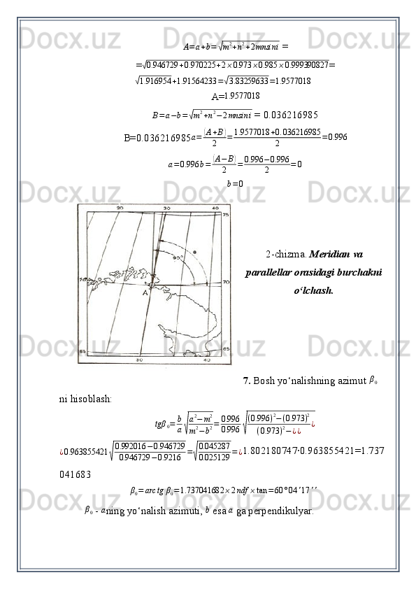 A = a + b =√ m 2
+ n 2
+ 2 mnsin i  = 
=	
√0.946729	+0.970225	+2⨯0.973	⨯0.985	⨯0.999390827 =	
√
1.916954 + 1.91564233 =	√ 3.83259633 = 1.9577018
A=
1.9577018
B = a − b =	
√ m 2
+ n 2
− 2 mnsin i  = 0.036216985
B=0. 036216985
a=	(A+B)	
2	=	1.9577018	+0.	036216985	
2	=0.996	
a=0.996	b=	(A−	B)	
2	=	0.996	−0.996
2	=	0
b = 0
2-chizma.  Meridian va
parallellar orasidagi burchakni
o‘lchash.
7.  Bosh yo‘nalishning azimut 	
β0  
ni hisoblash:	
tgβ	0=	b
a√
a2−	m2	
m2−	b2=	0.996
0.996	√
(0.996	)2−(0.973	)2	
(0.973	)2−¿¿	¿
¿ 0.963855421	
√ 0.992016 − 0.946729
0.946729 − 0.9216 =	√ 0.045287
0.025129 = ¿ 1.802180747∙0.963855421=1.737
041683	
β0=	arc	tg	β0=1.737041682	⨯2ndf	⨯tan	=60	°04	'17	''
  	
β0
  -  	a ning yo‘nalish azimuti ,  	b  esa 	a   ga perpendikulyar. 