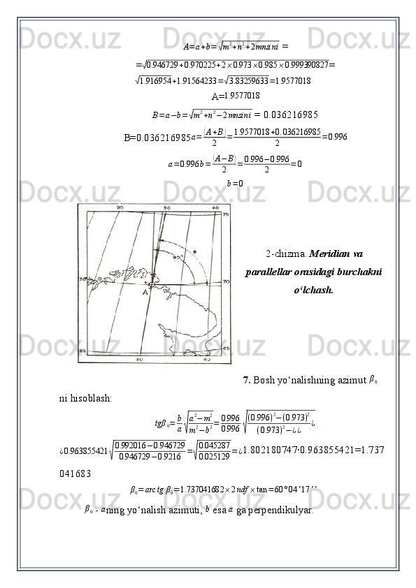 A = a + b =√ m 2
+ n 2
+ 2 mnsin i  = 
=	
√0.946729	+0.970225	+2⨯0.973	⨯0.985	⨯0.999390827 =	
√
1.916954 + 1.91564233 =	√ 3.83259633 = 1.9577018
A=
1.9577018
B = a − b =	
√ m 2
+ n 2
− 2 mnsin i  = 0.036216985
B=0. 036216985
a=	(A+B)	
2	=	1.9577018	+0.	036216985	
2	=0.996	
a=0.996	b=	(A−	B)	
2	=	0.996	−0.996
2	=	0
b = 0
2-chizma.  Meridian va
parallellar orasidagi burchakni
o‘lchash.
7.  Bosh yo‘nalishning azimut 	
β0  
ni hisoblash:	
tgβ	0=	b
a√
a2−	m2	
m2−	b2=	0.996
0.996	√
(0.996	)2−(0.973	)2	
(0.973	)2−¿¿	¿
¿ 0.963855421	
√ 0.992016 − 0.946729
0.946729 − 0.9216 =	√ 0.045287
0.025129 = ¿ 1.802180747∙0.963855421=1.737
041683	
β0=	arc	tg	β0=1.737041682	⨯2ndf	⨯tan	=60	°04	'17	''
  	
β0
  -  	a ning yo‘nalish azimuti ,  	b  esa 	a   ga perpendikulyar.