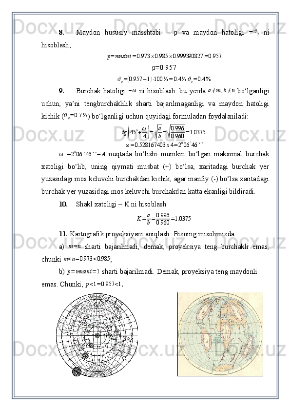 8. Maydon   hususiy   masshtabi   –   p   va   maydon   hatoligi  −ϑρ   ni
hisoblash;
p = mnsin i = 0.973 ⨯ 0.985 ⨯ 0.999390827 = 0.957
p=0.957
ϑ
ρ =	
( 0.957 − 1	) ∙ 100 % = 0.4 % ϑ
ρ = 0.4 %
9. Burchak hatoligi  	
–ω   ni hisoblash: bu yerda  	a≠m	,b≠n   bo‘lganligi
uchun,   ya’ni   tengburchaklilik   sharti   bajarilmaganligi   va   maydon   hatoligi
kichik (	
ϑρ=0.7	% ) bo‘lganligi uchun quyidagi formuladan foydalaniladi:	
tg	(45	0+ω
4)=	√
a
b=	√
0.996
0.960	=1.0375	
ω=0.528167403	x4=	2006	'46	''
ω   =	
2006	'46	''−	A   nuqtada   bo‘lishi   mumkin   bo‘lgan   maksimal   burchak
xatoligi   bo‘lib,   uning   qiymati   musbat   (+)   bo‘lsa,   xaritadagi   burchak   yer
yuzasidagi mos keluvchi burchakdan kichik, agar manfiy (-) bo‘lsa xaritadagi
burchak yer yuzasidagi mos keluvchi burchakdan katta ekanligi bildiradi.
10. Shakl xatoligi –   K ni hisoblash  
K = a
b = 0.996
0.960 = 1.0375
11.  Kartografik proyeksiyani aniqlash: Bizning misolimizda:
a)   m = n
  sharti   bajarilmadi,   demak ,   proyeksiya   teng   burchakli   emas,
chunki 	
m<n=0.973	<0.985 ; 
b)  p = mnsin i = 1
 sharti bajarilmadi. Demak ,  proyeksiya teng maydonli 
emas. Chunki, 	
p<1=	0.957	<1,   