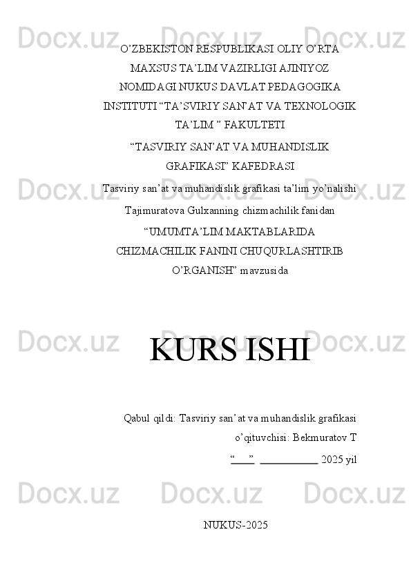 O’ZBEKISTON RESPUBLIKASI OLIY O’RTA
MAXSUS TA’LIM VAZIRLIGI AJINIYOZ
NOMIDAGI NUKUS DAVLAT PEDAGOGIKA
INSTITUTI “TA’SVIRIY SAN’AT VA TEXNOLOGIK
TA’LIM ” FAKULTETI
“TASVIRIY SAN’AT VA MUHANDISLIK
GRAFIKASI” KAFEDRASI
Tasviriy san’at va muhandislik grafikasi ta’lim yo’nalishi
Tajimuratova Gulxanning chizmachilik fanidan
“UMUMTA’LIM MAKTABLARIDA
CHIZMACHILIK FANINI CHUQURLASHTIRIB
O’RGANISH” mavzusida
KURS ISHI
Qabul qildi: Tasviriy san’at va muhandislik grafikasi
o’qituvchisi: Bekmuratov T 
“     ”                           2025 yil
NUKUS-2025