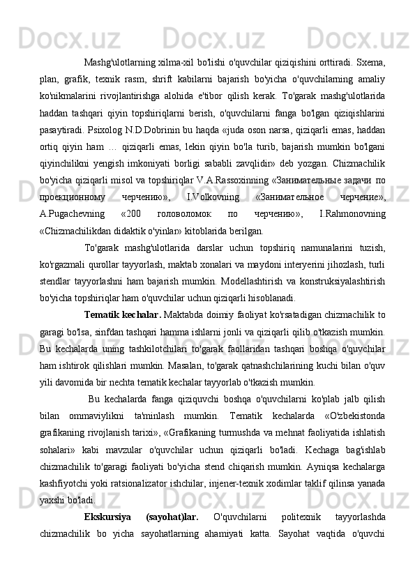 Mashg'ulotlarning xilma-xil bo'lishi o'quvchilar qiziqishini orttiradi. Sxema,
plan,   grafik,   texnik   rasm,   shrift   kabilarni   bajarish   bo'yicha   o'quvchilarning   amaliy
ko'nikmalarini   rivojlantirishga   alohida   e'tibor   qilish   kerak.   To'garak   mashg'ulotlarida
haddan   tashqari   qiyin   topshiriqlarni   berish,   o'quvchilarni   fanga   bo'lgan   qiziqishlarini
pasaytiradi. Psixolog N.D.Dobrinin bu haqda «juda oson narsa, qiziqarli emas, haddan
ortiq   qiyin   ham   …   qiziqarli   emas,   lekin   qiyin   bo'la   turib,   bajarish   mumkin   bo'lgani
qiyinchilikni   yengish   imkoniyati   borligi   sababli   zavqlidir»   deb   yozgan.   Chizmachilik
bo'yicha qiziqarli misol va topshiriqlar V.A.Rassoxinning «Занимательные задачи   по
проекционному   черчению »,   I.Volkovning   « Занимательное   черчение »,
A.Pugachevning   «200   головоломок   по   черчению »,   I.Rahmonovning
«Chizmachilikdan didaktik o'yinlar» kitoblarida berilgan. 
To'garak   mashg'ulotlarida   darslar   uchun   topshiriq   namunalarini   tuzish,
ko'rgazmali qurollar tayyorlash, maktab xonalari va maydoni interyerini jihozlash, turli
stendlar   tayyorlashni   ham   bajarish   mumkin.   Modellashtirish   va   konstruksiyalashtirish
bo'yicha topshiriqlar ham o'quvchilar uchun qiziqarli hisoblanadi. 
Tematik kechalar.   Maktabda doimiy faoliyat ko'rsatadigan chizmachilik to
garagi bo'lsa, sinfdan tashqari hamma ishlarni jonli va qiziqarli qilib o'tkazish mumkin.
Bu   kechalarda   uning   tashkilotchilari   to'garak   faollaridan   tashqari   boshqa   o'quvchilar
ham ishtirok qilishlari mumkin. Masalan, to'garak qatnashchilarining kuchi bilan o'quv
yili davomida bir nechta tematik kechalar tayyorlab o'tkazish mumkin.
  Bu   kechalarda   fanga   qiziquvchi   boshqa   o'quvchilarni   ko'plab   jalb   qilish
bilan   ommaviylikni   ta'minlash   mumkin.   Tematik   kechalarda   «O'zbekistonda
grafikaning rivojlanish tarixi», «Grafikaning turmushda va mehnat faoliyatida ishlatish
sohalari»   kabi   mavzular   o'quvchilar   uchun   qiziqarli   bo'ladi.   Kechaga   bag'ishlab
chizmachilik   to'garagi   faoliyati   bo'yicha   stend   chiqarish   mumkin.   Ayniqsa   kechalarga
kashfiyotchi yoki ratsionalizator ishchilar, injener-texnik xodimlar taklif qilinsa yanada
yaxshi bo'ladi. 
Ekskursiya   (sayohat)lar.   O'quvchilarni   politexnik   tayyorlashda
chizmachilik   bo   yicha   sayohatlarning   ahamiyati   katta.   Sayohat   vaqtida   o'quvchi