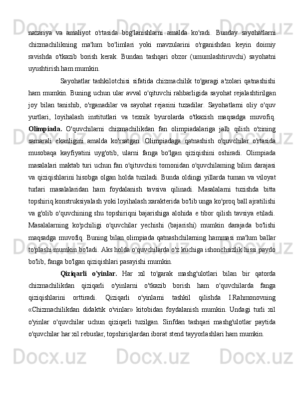 nazariya   va   amaliyot   o'rtasida   bog'lanishlarni   amalda   ko'radi.   Bunday   sayohatlarni
chizmachilikning   ma'lum   bo'limlari   yoki   mavzularini   o'rganishdan   keyin   doimiy
ravishda   o'tkazib   borish   kerak.   Bundan   tashqari   obzor   (umumlashtiruvchi)   sayohatni
uyushtirish ham mumkin. 
Sayohatlar   tashkilotchisi   sifatida   chizmachilik   to'garagi   a'zolari   qatnashishi
ham  mumkin.  Buning uchun  ular  avval  o'qituvchi   rahbarligida  sayohat   rejalashtirilgan
joy   bilan   tanishib,   o'rganadilar   va   sayohat   rejasini   tuzadilar.   Sayohatlarni   oliy   o'quv
yurtlari,   loyihalash   institutlari   va   texnik   byurolarda   o'tkazish   maqsadga   muvofiq.
Olimpiada.   O'quvchilarni   chizmachilikdan   fan   olimpiadalariga   jalb   qilish   o'zining
samarali   ekanligini   amalda   ko'rsatgan.   Olimpiadaga   qatnashish   o'quvchilar   o'rtasida
musobaqa   kayfiyatini   uyg'otib,   ularni   fanga   bo'lgan   qiziqishini   oshiradi.   Olimpiada
masalalari maktab turi uchun fan o'qituvchisi tomonidan o'quvchilaming bilim darajasi
va qiziqishlarini hisobga olgan holda tuziladi. Bunda oldingi yillarda tuman va viloyat
turlari   masalalaridan   ham   foydalanish   tavsiva   qilinadi.   Masalalarni   tuzishda   bitta
topshiriq konstruksiyalash yoki loyihalash xarakterida bo'lib unga ko'proq ball ajratilishi
va g'olib o'quvchining shu  topshiriqni  bajarishiga  alohida e tibor  qilish  tavsiya  etiladi.
Masalalarning   ko'pchiligi   o'quvchilar   yechishi   (bajarishi)   mumkin   darajada   bo'lishi
maqsadga   muvofiq.  Buning   bilan  olimpiada   qatnashchilarning   hammasi   ma'lum   ballar
to'plashi mumkin bo'ladi. Aks holda o'quvchilarda o'z kuchiga ishonchsizlik hissi paydo
bo'lib, fanga bo'lgan qiziqishlari pasayishi mumkin.
Qiziqarli   o'yinlar.   Har   xil   to'garak   mashg'ulotlari   bilan   bir   qatorda
chizmachilikdan   qiziqarli   o'yinlarni   o'tkazib   borish   ham   o'quvchilarda   fanga
qiziqishlarini   orttiradi.   Qiziqarli   o'yinlarni   tashkil   qilishda   I.Rahmonovning
«Chizmachilikdan   didaktik   o'vinlar»   kitobidan   foydalanish   mumkin.   Undagi   turli   xil
o'yinlar   o'quvchilar   uchun   qiziqarli   tuzilgan.   Sinfdan   tashqari   mashg'ulotlar   paytida
o'quvchilar har xil rebuslar, topshiriqlardan iborat stend tayyorlashlari ham mumkin. 