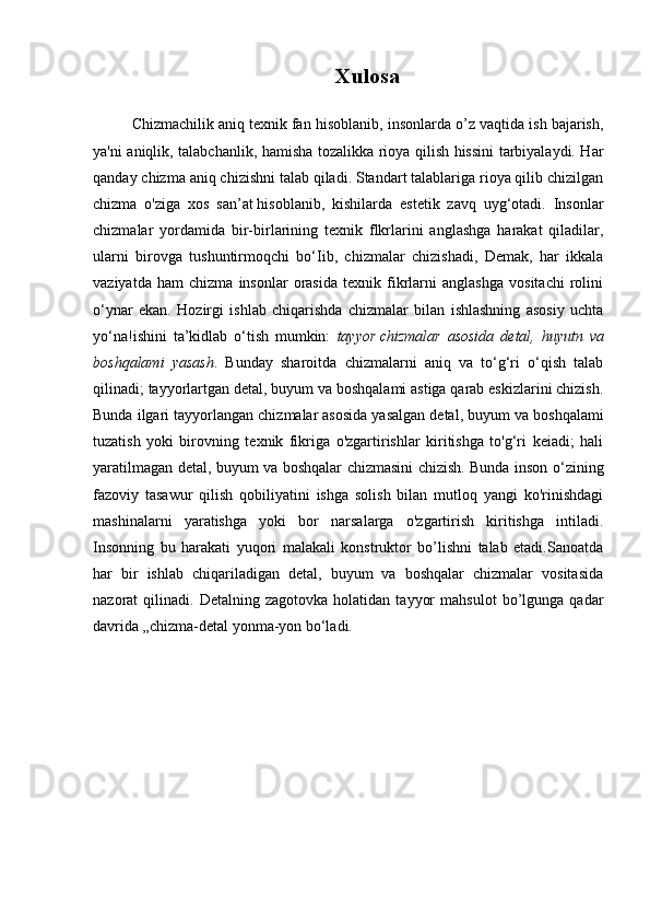 Xulosa
Chizmachilik   aniq texnik fan hisoblanib , insonlarda o’z vaqtida ish bajarish,
ya'ni aniqlik, talabchanlik, hamisha tozalikka rioya qilish hissini tarbiyalaydi. Har
qanday chizma aniq chizishni talab qiladi. Standart talablariga rioya qilib chizilgan
chizma   o'ziga   xos   san’at   hisoblanib ,   kishilarda   estetik   zavq   uyg‘otadi.   Insonlar
chizmalar   yordamida   bir-birlarining   texnik   flkrlarini   anglashga   harakat   qiladilar,
ularni   birovga   tushuntirmoqchi   bo‘Iib,   chizmalar   chizishadi,   Demak,   har   ikkala
vaziyatda   ham   chizma   insonlar   orasida   texnik   fikrlarni   anglashga   vositachi   rolini
o‘ynar   ekan.   Hozirgi   ishlab   chiqarishda   chizmalar   bilan   ishlashning   asosiy   uchta
yo‘na!ishini   ta’kidlab   o‘tish   mumkin:   tayyor   chizmalar asosida	 detal ,	 huyutn	 va
boshqalami	
 yasash .   Bunday   sharoitda   chizmalarni   aniq   va   to‘g‘ri   o‘qish   talab
qilinadi; tayyorlartgan detal, buyum va boshqalami astiga qarab eskizlarini chizish.
Bunda ilgari tayyorlangan chizmalar   asosida yasalgan detal , buyum va boshqalami
tuzatish   yoki   birovning   texnik   fikriga   o'zgartirishlar   kiritishga   to'g‘ri   keiadi;   hali
yaratilmagan detal, buyum va boshqalar chizmasini chizish. Bunda inson o‘zining
fazoviy   tasawur   qilish   qobiliyatini   ishga   solish   bilan   mutloq   yangi   ko'rinishdagi
mashinalarni   yaratishga   yoki   bor   narsalarga   o'zgartirish   kiritishga   intiladi.
Insonning   bu   harakati   yuqori   malakali   konstruktor   bo’lishni   talab   etadi.Sanoatda
har   bir   ishlab   chiqariladigan   detal,   buyum   va   boshqalar   chizmalar   vositasida
nazorat   qilinadi.   Detalning  zagotovka   holatidan   tayyor   mahsulot   bo’lgunga   qadar
davrida „chizma-detal yonma-yon bo‘ladi.
