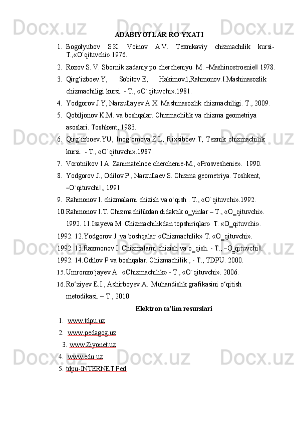 ADABIYOTLAR   RO`YXATI
1. Bogolyubov S.K. Voinov A.V. Texnikaviy chizmachilik kursi-
T., «O`qituvchi».1976.
2. Rozov S.   V.   Sbornik   zadaniy   po   chercheniyu.   M.  ―Ma	sh	in	ostroe	nie‖   1978.
3. Qirg‘izboev.Y, Sobitov.E, Hakimov.l,Rahmonov.I.Mashinasozlik 
chizmachiligi kursi. - T., «O`qituvchi».1981.
4. Yodgorov   J.Y,   Narzullayev   A.X.   Mashinasozlik   chizmachiligi.   T.,   2009.
5. Qobiljonov   K.M.   va   boshqalar.   Chizmachilik   va   chizma   geometriya  
asoslari. Toshkent, 1983.
6. Qirg`izboev.YU,   Inog`omova.Z.L,   Rixsiboev.T,   Texnik   chizmachilik  
kursi.   - T., «O`qituvchi».1987.
7. Vorotnikov   I.A.   Zanimatelnoe   cherchenie-M.,   «Prosveshenie».   1990.
8. Yodgorov   J.,   Odilov   P.,   Narzullaev   S.   Chizma   geometriya.   Toshkent,	
―O`qituv	chi,‖
  1991
9. Rahmonov I. chizmalarni chizish va o`qish . T., «O`qituvchi».1992. 
10.Rahmonov I.T. Chizmachilikdan didaktik o‗yinlar – T., «O‗qituvchi».
1992.  11.Isayeva M. Chizmachilikdan topshiriqlar»   T. «O‗qituvchi». 
1992. 12.Yodgorov J. va boshqalar   «Chizmachilik» T. «O‗qituvchi». 
1992. 13.Raxmonov I. Chizmalarni chizish va o‗qish. - T., 	
―O	‗qit	uvchi	.‖ 
1992. 14.Odilov P va boshqalar. Chizmachilik., - T., TDPU. 2000.
15. Umronxo`jayev   A.   «Chizmachilik»   -   T.,   «O`qituvchi».   2006.
16. Ro‘ziyev   E.I.,   Ashirboyev   A.   Muhandislik   grafikasini   o‘qitish  
metodikasi. – T., 2010.
Elektron   ta’lim   resurslari
1. www.tdpu.uz        
2. www.pedagog.uz        
3. www.Ziyonet.uz        
4. www.edu.uz        
5. tdpu-INTERNET.Ped