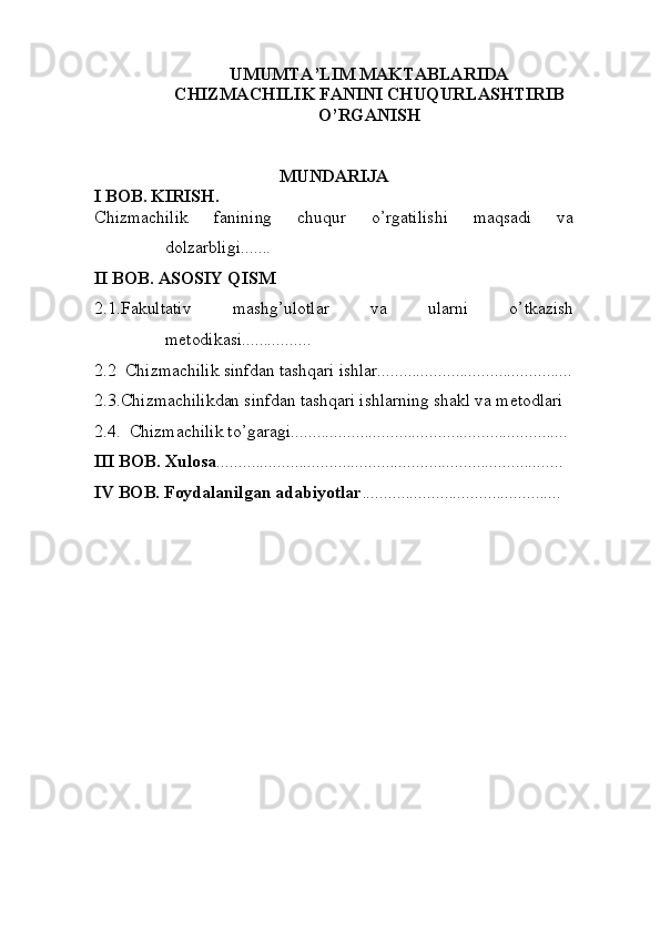 UMUMTA’LIM MAKTABLARIDA
CHIZMACHILIK FANINI CHUQURLASHTIRIB
O’RGANISH
MUNDARIJA
I BOB. KIRISH.
Chizmachilik   fanining   chuqur   o’rgatilishi   maqsadi   va
dolzarbligi.......
II BOB. ASOSIY QISM
2.1.Fakultativ   mashg’ulotlar   va   ularni   o’tkazish
metodikasi................
2.2  Chizmachilik sinfdan tashqari ishlar.............................................
2.3.Chizmachilikdan sinfdan tashqari ishlarning shakl va metodlari
2.4.  Chizmachilik to’garagi................................................................
III BOB. Xulosa ................................................................................
IV BOB. Foydalanilgan adabiyotlar ..............................................