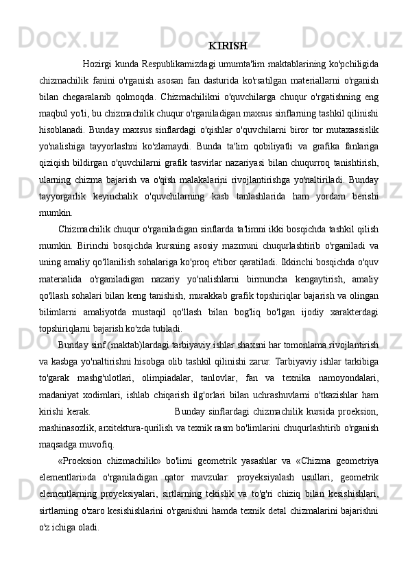KIRISH
Hozirgi kunda Respublikamizdagi umumta'lim maktablarining ko'pchiligida
chizmachilik   fanini   o'rganish   asosan   fan   dasturida   ko'rsatilgan   materiallarni   o'rganish
bilan   chegaralanib   qolmoqda.   Chizmachilikni   o'quvchilarga   chuqur   o'rgatishning   eng
maqbul yo'li, bu chizmachilik chuqur o'rganiladigan maxsus sinflarning tashkil qilinishi
hisoblanadi.   Bunday   maxsus   sinflardagi   o'qishlar   o'quvchilarni   biror   tor   mutaxassislik
yo'nalishiga   tayyorlashni   ko'zlamaydi.   Bunda   ta'lim   qobiliyatli   va   grafika   fanlariga
qiziqish   bildirgan   o'quvchilarni   grafik   tasvirlar   nazariyasi   bilan   chuqurroq   tanishtirish,
ularning   chizma   bajarish   va   o'qish   malakalarini   rivojlantirishga   yo'naltiriladi.   Bunday
tayyorgarlik   keyinchalik   o'quvchilarning   kasb   tanlashlarida   ham   yordam   berishi
mumkin.
Chizmachilik chuqur o'rganiladigan sinflarda ta'limni ikki bosqichda tashkil qilish
mumkin.   Birinchi   bosqichda   kursning   asosiy   mazmuni   chuqurlashtirib   o'rganiladi   va
uning amaliy qo'llanilish sohalariga ko'proq e'tibor qaratiladi. Ikkinchi bosqichda o'quv
materialida   o'rganiladigan   nazariy   yo'nalishlarni   birmuncha   kengaytirish,   amaliy
qo'llash sohalari bilan keng tanishish, murakkab grafik topshiriqlar bajarish va olingan
bilimlarni   amaliyotda   mustaqil   qo'llash   bilan   bog'liq   bo'lgan   ijodiy   xarakterdagi
topshiriqlarni bajarish ko'zda tutiladi. 
Bunday sinf (maktab)lardagi tarbiyaviy ishlar shaxsni har tomonlama rivojlantirish
va kasbga yo'naltirishni  hisobga olib tashkil qilinishi  zarur. Tarbiyaviy ishlar tarkibiga
to'garak   mashg'ulotlari,   olimpiadalar,   tanlovlar,   fan   va   texnika   namoyondalari,
madaniyat   xodimlari,   ishlab   chiqarish   ilg'orlari   bilan   uchrashuvlarni   o'tkazishlar   ham
kirishi   kerak.                                               Bunday   sinflardagi   chizmachilik   kursida   proeksion,
mashinasozlik, arxitektura-qurilish va texnik rasm bo'limlarini chuqurlashtirib o'rganish
maqsadga muvofiq. 
«Proeksion   chizmachilik»   bo'limi   geometrik   yasashlar   va   «Chizma   geometriya
elementlari»da   o'rganiladigan   qator   mavzular:   proyeksiyalash   usullari,   geometrik
elementlarning   proyeksiyalari,   sirtlarning   tekislik   va   to'g'ri   chiziq   bilan   kesishishlari,
sirtlarning o'zaro kesishishlarini o'rganishni  hamda texnik detal chizmalarini bajarishni
o'z ichiga oladi.  