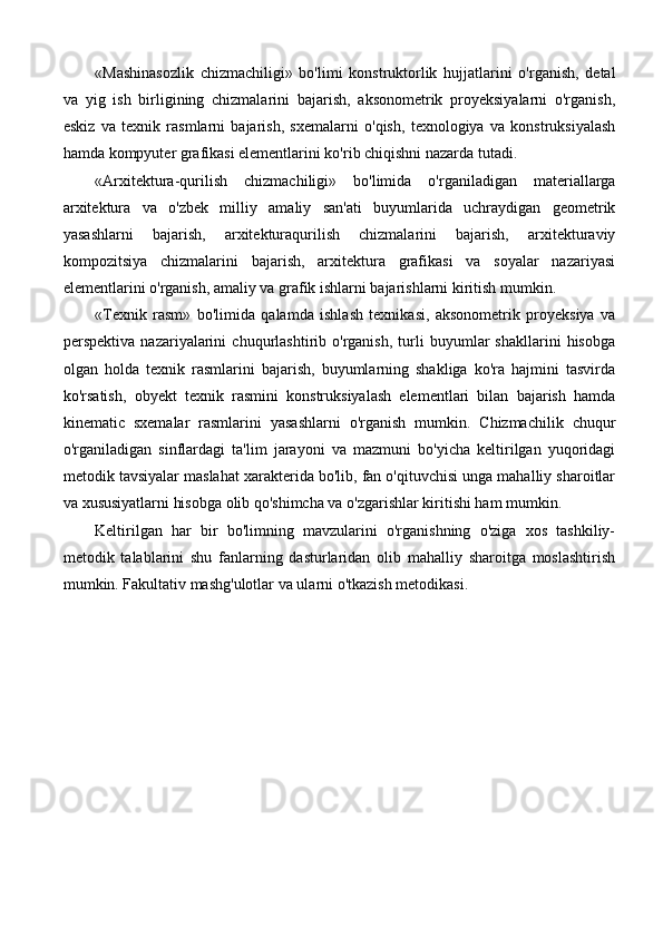 «Mashinasozlik   chizmachiligi»   bo'limi   konstruktorlik   hujjatlarini   o'rganish,   detal
va   yig   ish   birligining   chizmalarini   bajarish,   aksonometrik   proyeksiyalarni   o'rganish,
eskiz   va   texnik   rasmlarni   bajarish,   sxemalarni   o'qish,   texnologiya   va   konstruksiyalash
hamda kompyuter grafikasi elementlarini ko'rib chiqishni nazarda tutadi. 
«Arxitektura-qurilish   chizmachiligi»   bo'limida   o'rganiladigan   materiallarga
arxitektura   va   o'zbek   milliy   amaliy   san'ati   buyumlarida   uchraydigan   geometrik
yasashlarni   bajarish,   arxitekturaqurilish   chizmalarini   bajarish,   arxitekturaviy
kompozitsiya   chizmalarini   bajarish,   arxitektura   grafikasi   va   soyalar   nazariyasi
elementlarini o'rganish, amaliy va grafik ishlarni bajarishlarni kiritish mumkin. 
«Texnik   rasm»   bo'limida   qalamda   ishlash   texnikasi,   aksonometrik   proyeksiya   va
perspektiva   nazariyalarini   chuqurlashtirib   o'rganish,   turli   buyumlar   shakllarini   hisobga
olgan   holda   texnik   rasmlarini   bajarish,   buyumlarning   shakliga   ko'ra   hajmini   tasvirda
ko'rsatish,   obyekt   texnik   rasmini   konstruksiyalash   elementlari   bilan   bajarish   hamda
kinematic   sxemalar   rasmlarini   yasashlarni   o'rganish   mumkin.   Chizmachilik   chuqur
o'rganiladigan   sinflardagi   ta'lim   jarayoni   va   mazmuni   bo'yicha   keltirilgan   yuqoridagi
metodik tavsiyalar maslahat xarakterida bo'lib, fan o'qituvchisi unga mahalliy sharoitlar
va xususiyatlarni hisobga olib qo'shimcha va o'zgarishlar kiritishi ham mumkin.
Keltirilgan   har   bir   bo'limning   mavzularini   o'rganishning   o'ziga   xos   tashkiliy-
metodik   talablarini   shu   fanlarning   dasturlaridan   olib   mahalliy   sharoitga   moslashtirish
mumkin. Fakultativ mashg'ulotlar va ularni o'tkazish metodikasi.