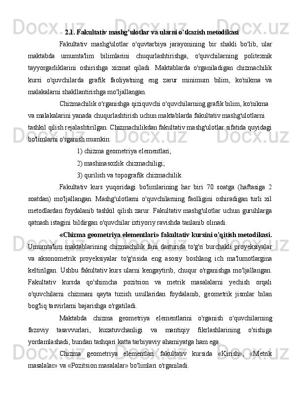 2.1. Fakultativ mashg’ulotlar va ularni o’tkazish metodikasi
Fakultativ   mashg'ulotlar   o'quvtarbiya   jarayonining   bir   shakli   bo'lib,   ular
maktabda   umumta'lim   bilimlarini   chuqurlashtirishga,   o'quvchilarning   politexnik
tayyorgarliklarini   oshirishga   xizmat   qiladi.   Maktablarda   o'rganiladigan   chizmachilik
kursi   o'quvchilarda   grafik   faoliyatning   eng   zarur   minimum   bilim,   ko'nikma   va
malakalarni shakllantirishga mo'ljallangan. 
Chizmachilik o'rganishga qiziquvchi o'quvchilarning grafik bilim, ko'nikma 
va malakalarini yanada chuqurlashtirish uchun maktablarda fakultativ mashg'ulotlarni 
tashkil qilish rejalashtirilgan.  Chizmachilikdan fakultativ mashg'ulotlar sifatida quyidagi
bo'limlarni o'rganish mumkin:
1) chizma geometriya elementlari;
2) mashinasozlik chizmachiligi;
3) qurilish va topografik chizmachilik.
Fakultativ   kurs   yuqoridagi   bo'limlarining   har   biri   70   soatga   (haftasiga   2
soatdan)   mo'ljallangan.   Mashg'ulotlarni   o'quvchilarning   faolligini   oshiradigan   turli   xil
metodlardan foydalanib tashkil  qilish zarur. Fakultativ mashg'ulotlar  uchun guruhlarga
qatnash istagini bildirgan o'quvchilar ixtiyoriy ravishda tanlanib olinadi. 
«Chizma geometriya elementlari» fakultativ kursini o'qitish metodikasi.
Umumta'lim   maktablarining  chizmachilik   fani  dasturida   to'g'ri   burchakli  proyeksiyalar
va   aksonometrik   proyeksiyalar   to'g'risida   eng   asosiy   boshlang   ich   ma'lumotlargina
keltirilgan. Ushbu fakultativ kurs ularni  kengaytirib, chuqur o'rganishga mo'ljallangan.
Fakultativ   kursda   qo'shimcha   pozitsion   va   metrik   masalalarni   yechish   orqali
o'quvchilarni   chizmani   qayta   tuzish   usullaridan   foydalanib,   geometrik   jismlar   bilan
bog'liq tasvirlarni bajarishga o'rgatiladi. 
Maktabda   chizma   geometriya   elementlarini   o'rganish   o'quvchilarning
fazoviy   tasavvurlari,   kuzatuvchanligi   va   mantiqiy   fikrlashlarining   o'sishiga
yordamlashadi, bundan tashqari katta tarbiyaviy ahamiyatga ham ega. 
Chizma   geometriya   elementlari   fakultativ   kursida   «Kirish»,   «Metrik
masalalar» va «Pozitsion masalalar» bo'limlari o'rganiladi.  