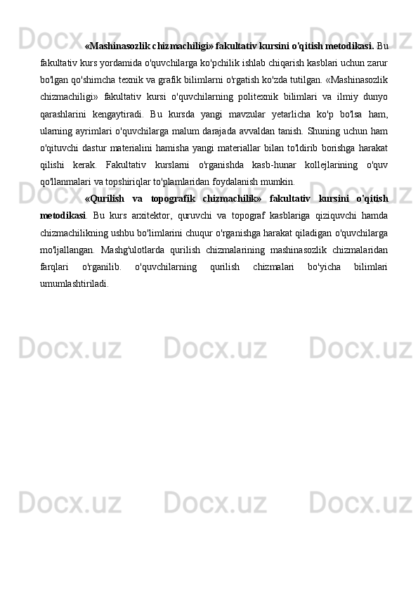 «Mashinasozlik chizmachiligi» fakultativ kursini o'qitish metodikasi.  Bu
fakultativ kurs yordamida o'quvchilarga ko'pchilik ishlab chiqarish kasblari uchun zarur
bo'lgan qo'shimcha texnik va grafik bilimlarni o'rgatish ko'zda tutilgan. «Mashinasozlik
chizmachiligi»   fakultativ   kursi   o'quvchilarning   politexnik   bilimlari   va   ilmiy   dunyo
qarashlarini   kengaytiradi.   Bu   kursda   yangi   mavzular   yetarlicha   ko'p   bo'lsa   ham,
ularning ayrimlari  o'quvchilarga malum  darajada avvaldan tanish. Shuning uchun ham
o'qituvchi   dastur   materialini   hamisha   yangi   materiallar   bilan   to'ldirib   borishga   harakat
qilishi   kerak.   Fakultativ   kurslarni   o'rganishda   kasb-hunar   kollejlarining   o'quv
qo'llanmalari va topshiriqlar to'plamlaridan foydalanish mumkin. 
«Qurilish   va   topografik   chizmachilik»   fakultativ   kursini   o'qitish
metodikasi .   Bu   kurs   arxitektor,   quruvchi   va   topograf   kasblariga   qiziquvchi   hamda
chizmachilikning ushbu bo'limlarini chuqur o'rganishga harakat qiladigan o'quvchilarga
mo'ljallangan.   Mashg'ulotlarda   qurilish   chizmalarining   mashinasozlik   chizmalaridan
farqlari   o'rganilib.   o'quvchilarning   qurilish   chizmalari   bo'yicha   bilimlari
umumlashtiriladi. 