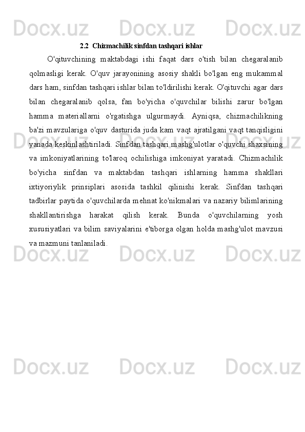 2.2  Chizmachilik sinfdan tashqari ishlar
O'qituvchining   maktabdagi   ishi   faqat   dars   o'tish   bilan   chegaralanib
qolmasligi   kerak.   O'quv   jarayonining   asosiy   shakli   bo'lgan   eng   mukammal
dars ham, sinfdan tashqari ishlar bilan to'ldirilishi kerak. O'qituvchi agar dars
bilan   chegaralanib   qolsa,   fan   bo'yicha   o'quvchilar   bilishi   zarur   bo'lgan
hamma   materiallarni   o'rgatishga   ulgurmaydi.   Ayniqsa,   chizmachilikning
ba'zi mavzulariga o'quv dasturida juda kam vaqt ajratilgani vaqt tanqisligini
yanada keskinlashtiriladi. Sinfdan tashqari mashg'ulotlar o'quvchi shaxsining
va   imkoniyatlarining   to'laroq   ochilishiga   imkoniyat   yaratadi.   Chizmachilik
bo'yicha   sinfdan   va   maktabdan   tashqari   ishlarning   hamma   shakllari
ixtiyoriylik   prinsiplari   asosida   tashkil   qilinishi   kerak.   Sinfdan   tashqari
tadbirlar paytida o'quvchilarda mehnat ko'nikmalari va nazariy bilimlarining
shakllantirishga   harakat   qilish   kerak.   Bunda   o'quvchilarning   yosh
xususiyatlari va bilim saviyalarini e'tiborga olgan holda mashg'ulot mavzusi
va mazmuni tanlaniladi.