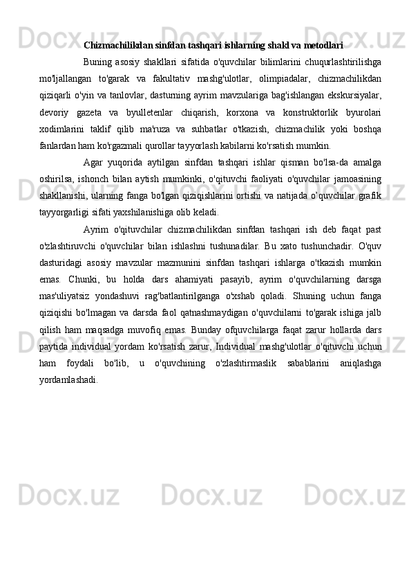 Chizmachilikdan sinfdan tashqari ishlarning shakl va metodlari
Buning   asosiy   shakllari   sifatida   o'quvchilar   bilimlarini   chuqurlashtirilishga
mo'ljallangan   to'garak   va   fakultativ   mashg'ulotlar,   olimpiadalar,   chizmachilikdan
qiziqarli  o'yin   va  tanlovlar,  dasturning  ayrim  mavzulariga  bag'ishlangan  ekskursiyalar,
devoriy   gazeta   va   byulletenlar   chiqarish,   korxona   va   konstruktorlik   byurolari
xodimlarini   taklif   qilib   ma'ruza   va   suhbatlar   o'tkazish,   chizmachilik   yoki   boshqa
fanlardan ham ko'rgazmali qurollar tayyorlash kabilarni ko'rsatish mumkin. 
Agar   yuqorida   aytilgan   sinfdan   tashqari   ishlar   qisman   bo'lsa-da   amalga
oshirilsa,   ishonch   bilan   aytish   mumkinki,   o'qituvchi   faoliyati   o'quvchilar   jamoasining
shakllanishi, ularning fanga bo'lgan qiziqishlarini ortishi va natijada o’quvchilar grafik
tayyorgarligi sifati yaxshilanishiga olib keladi. 
Ayrim   o'qituvchilar   chizmachilikdan   sinfdan   tashqari   ish   deb   faqat   past
o'zlashtiruvchi   o'quvchilar   bilan   ishlashni   tushunadilar.   Bu   xato   tushunchadir.   O'quv
dasturidagi   asosiy   mavzular   mazmunini   sinfdan   tashqari   ishlarga   o'tkazish   mumkin
emas.   Chunki,   bu   holda   dars   ahamiyati   pasayib,   ayrim   o'quvchilarning   darsga
mas'uliyatsiz   yondashuvi   rag'batlantirilganga   o'xshab   qoladi.   Shuning   uchun   fanga
qiziqishi   bo'lmagan   va   darsda   faol   qatnashmaydigan   o'quvchilarni   to'garak   ishiga   jalb
qilish   ham   maqsadga   muvofiq   emas.   Bunday   ofquvchilarga   faqat   zarur   hollarda   dars
paytida   individual   yordam   ko'rsatish   zarur,   Individual   mashg'ulotlar   o'qituvchi   uchun
ham   foydali   bo'lib,   u   o'quvchining   o'zlashtirmaslik   sabablarini   aniqlashga
yordamlashadi. 