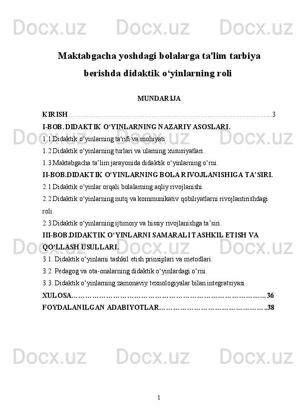Maktabgacha yoshdagi bolalarga ta'lim tarbiya
berishda didaktik o‘yinlarning roli  
MUNDARIJA
KIRISH ………………………………………………………………………….....3
I-BOB.   DIDAKTIK O‘YINLARNING NAZARIY ASOSLARI.
1.1. Didaktik o‘yinlarning ta'rifi va mohiyati.
1.2. Didaktik o‘yinlarning turlari va ularning xususiyatlari.
1.3. Maktabgacha ta’lim jarayonida didaktik o‘yinlarning o‘rni.
II-BOB. DIDAKTIK O‘YINLARNING BOLA RIVOJLANISHIGA TA’SIRI.
2.1. Didaktik o‘yinlar orqali bolalarning aqliy rivojlanishi.
2.2. Didaktik o‘yinlarning nutq va kommunikativ qobiliyatlarni rivojlantirishdagi 
roli.
2.3.Didaktik o‘yinlarning ijtimoiy va hissiy rivojlanishga ta’siri.
III-BOB. DIDAKTIK O‘YINLARNI SAMARALI TASHKIL ETISH VA 
QO‘LLASH USULLARI.
3.1.  Didaktik o‘yinlarni tashkil etish prinsiplari va metodlari.
3.2.  Pedagog va ota-onalarning didaktik o‘yinlardagi o‘rni.
3.3.  Didaktik o‘yinlarning zamonaviy texnologiyalar bilan integratsiyasi.
XULOSA…………………………………………………………………………36
FOYDALANILGAN ADABIYOTLAR………………………………………..38
1