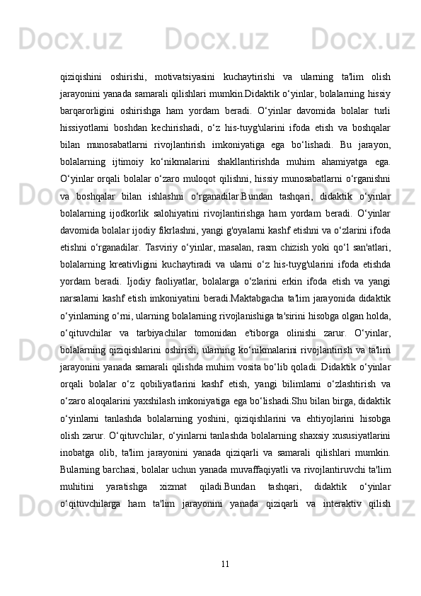 qiziqishini   oshirishi,   motivatsiyasini   kuchaytirishi   va   ularning   ta'lim   olish
jarayonini yanada samarali qilishlari mumkin.Didaktik o‘yinlar, bolalarning hissiy
barqarorligini   oshirishga   ham   yordam   beradi.   O‘yinlar   davomida   bolalar   turli
hissiyotlarni   boshdan   kechirishadi,   o‘z   his-tuyg'ularini   ifoda   etish   va   boshqalar
bilan   munosabatlarni   rivojlantirish   imkoniyatiga   ega   bo‘lishadi.   Bu   jarayon,
bolalarning   ijtimoiy   ko‘nikmalarini   shakllantirishda   muhim   ahamiyatga   ega.
O‘yinlar orqali bolalar o‘zaro muloqot qilishni, hissiy munosabatlarni o‘rganishni
va   boshqalar   bilan   ishlashni   o‘rganadilar.Bundan   tashqari,   didaktik   o‘yinlar
bolalarning   ijodkorlik   salohiyatini   rivojlantirishga   ham   yordam   beradi.   O‘yinlar
davomida bolalar ijodiy fikrlashni, yangi g'oyalarni kashf etishni va o‘zlarini ifoda
etishni   o‘rganadilar.   Tasviriy   o‘yinlar,   masalan,   rasm   chizish   yoki   qo‘l   san'atlari,
bolalarning   kreativligini   kuchaytiradi   va   ularni   o‘z   his-tuyg'ularini   ifoda   etishda
yordam   beradi.   Ijodiy   faoliyatlar,   bolalarga   o‘zlarini   erkin   ifoda   etish   va   yangi
narsalarni kashf  etish imkoniyatini beradi.Maktabgacha  ta'lim jarayonida didaktik
o‘yinlarning o‘rni, ularning bolalarning rivojlanishiga ta'sirini hisobga olgan holda,
o‘qituvchilar   va   tarbiyachilar   tomonidan   e'tiborga   olinishi   zarur.   O‘yinlar,
bolalarning   qiziqishlarini   oshirish,   ularning  ko‘nikmalarini   rivojlantirish   va  ta'lim
jarayonini yanada samarali qilishda muhim vosita bo‘lib qoladi. Didaktik o‘yinlar
orqali   bolalar   o‘z   qobiliyatlarini   kashf   etish,   yangi   bilimlarni   o‘zlashtirish   va
o‘zaro aloqalarini yaxshilash imkoniyatiga ega bo‘lishadi.Shu bilan birga, didaktik
o‘yinlarni   tanlashda   bolalarning   yoshini,   qiziqishlarini   va   ehtiyojlarini   hisobga
olish zarur. O‘qituvchilar, o‘yinlarni tanlashda bolalarning shaxsiy  xususiyatlarini
inobatga   olib,   ta'lim   jarayonini   yanada   qiziqarli   va   samarali   qilishlari   mumkin.
Bularning barchasi, bolalar uchun yanada muvaffaqiyatli va rivojlantiruvchi ta'lim
muhitini   yaratishga   xizmat   qiladi.Bundan   tashqari,   didaktik   o‘yinlar
o‘qituvchilarga   ham   ta'lim   jarayonini   yanada   qiziqarli   va   interaktiv   qilish
11 