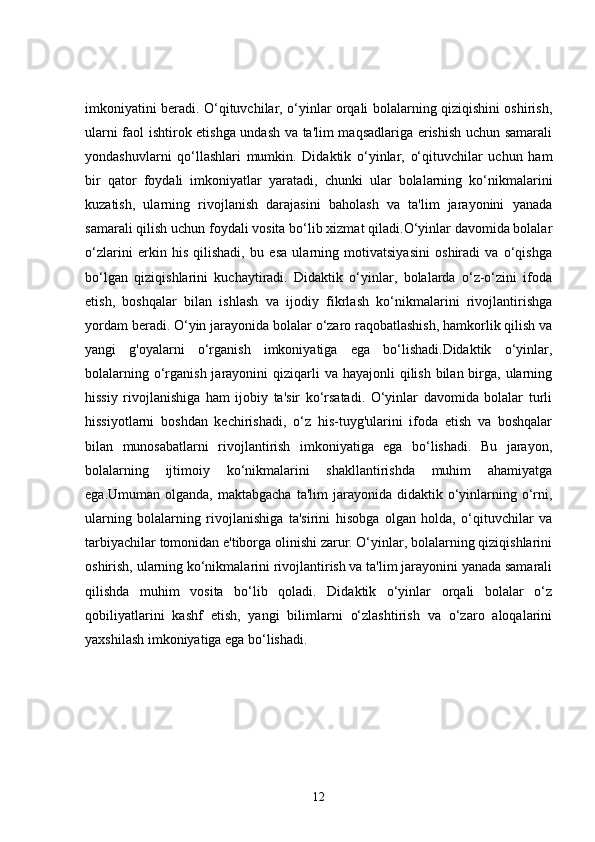 imkoniyatini beradi. O‘qituvchilar, o‘yinlar orqali bolalarning qiziqishini oshirish,
ularni faol ishtirok etishga undash va ta'lim maqsadlariga erishish uchun samarali
yondashuvlarni   qo‘llashlari   mumkin.   Didaktik   o‘yinlar,   o‘qituvchilar   uchun   ham
bir   qator   foydali   imkoniyatlar   yaratadi,   chunki   ular   bolalarning   ko‘nikmalarini
kuzatish,   ularning   rivojlanish   darajasini   baholash   va   ta'lim   jarayonini   yanada
samarali qilish uchun foydali vosita bo‘lib xizmat qiladi.O‘yinlar davomida bolalar
o‘zlarini   erkin   his   qilishadi,   bu   esa   ularning   motivatsiyasini   oshiradi   va   o‘qishga
bo‘lgan   qiziqishlarini   kuchaytiradi.   Didaktik   o‘yinlar,   bolalarda   o‘z-o‘zini   ifoda
etish,   boshqalar   bilan   ishlash   va   ijodiy   fikrlash   ko‘nikmalarini   rivojlantirishga
yordam beradi. O‘yin jarayonida bolalar o‘zaro raqobatlashish, hamkorlik qilish va
yangi   g'oyalarni   o‘rganish   imkoniyatiga   ega   bo‘lishadi.Didaktik   o‘yinlar,
bolalarning o‘rganish jarayonini  qiziqarli  va  hayajonli  qilish  bilan birga,  ularning
hissiy   rivojlanishiga   ham   ijobiy   ta'sir   ko‘rsatadi.   O‘yinlar   davomida   bolalar   turli
hissiyotlarni   boshdan   kechirishadi,   o‘z   his-tuyg'ularini   ifoda   etish   va   boshqalar
bilan   munosabatlarni   rivojlantirish   imkoniyatiga   ega   bo‘lishadi.   Bu   jarayon,
bolalarning   ijtimoiy   ko‘nikmalarini   shakllantirishda   muhim   ahamiyatga
ega.Umuman  olganda, maktabgacha   ta'lim  jarayonida  didaktik o‘yinlarning  o‘rni,
ularning   bolalarning   rivojlanishiga   ta'sirini   hisobga   olgan   holda,   o‘qituvchilar   va
tarbiyachilar tomonidan e'tiborga olinishi zarur. O‘yinlar, bolalarning qiziqishlarini
oshirish, ularning ko‘nikmalarini rivojlantirish va ta'lim jarayonini yanada samarali
qilishda   muhim   vosita   bo‘lib   qoladi.   Didaktik   o‘yinlar   orqali   bolalar   o‘z
qobiliyatlarini   kashf   etish,   yangi   bilimlarni   o‘zlashtirish   va   o‘zaro   aloqalarini
yaxshilash imkoniyatiga ega bo‘lishadi.
12 