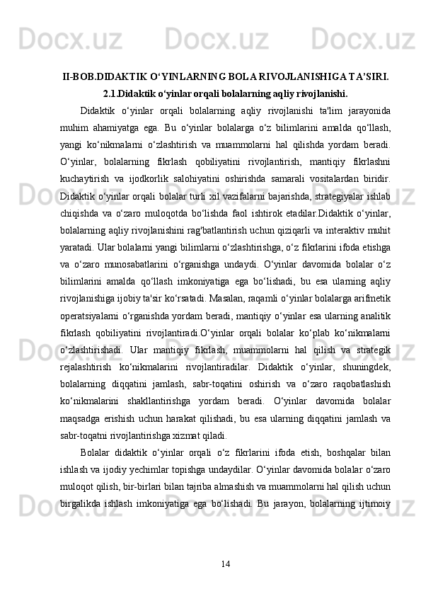 II-BOB. DIDAKTIK O‘YINLARNING BOLA RIVOJLANISHIGA TA’SIRI.
2.1. Didaktik o‘yinlar orqali bolalarning aqliy rivojlanishi.
Didaktik   o‘yinlar   orqali   bolalarning   aqliy   rivojlanishi   ta'lim   jarayonida
muhim   ahamiyatga   ega.   Bu   o‘yinlar   bolalarga   o‘z   bilimlarini   amalda   qo‘llash,
yangi   ko‘nikmalarni   o‘zlashtirish   va   muammolarni   hal   qilishda   yordam   beradi.
O‘yinlar,   bolalarning   fikrlash   qobiliyatini   rivojlantirish,   mantiqiy   fikrlashni
kuchaytirish   va   ijodkorlik   salohiyatini   oshirishda   samarali   vositalardan   biridir.
Didaktik o‘yinlar orqali bolalar turli xil vazifalarni bajarishda, strategiyalar ishlab
chiqishda   va   o‘zaro   muloqotda   bo‘lishda   faol   ishtirok   etadilar.Didaktik   o‘yinlar,
bolalarning aqliy rivojlanishini rag'batlantirish uchun qiziqarli va interaktiv muhit
yaratadi. Ular bolalarni yangi bilimlarni o‘zlashtirishga, o‘z fikrlarini ifoda etishga
va   o‘zaro   munosabatlarini   o‘rganishga   undaydi.   O‘yinlar   davomida   bolalar   o‘z
bilimlarini   amalda   qo‘llash   imkoniyatiga   ega   bo‘lishadi,   bu   esa   ularning   aqliy
rivojlanishiga ijobiy ta'sir ko‘rsatadi. Masalan, raqamli o‘yinlar bolalarga arifmetik
operatsiyalarni o‘rganishda yordam beradi, mantiqiy o‘yinlar esa ularning analitik
fikrlash   qobiliyatini   rivojlantiradi.O‘yinlar   orqali   bolalar   ko‘plab   ko‘nikmalarni
o‘zlashtirishadi.   Ular   mantiqiy   fikrlash,   muammolarni   hal   qilish   va   strategik
rejalashtirish   ko‘nikmalarini   rivojlantiradilar.   Didaktik   o‘yinlar,   shuningdek,
bolalarning   diqqatini   jamlash,   sabr-toqatini   oshirish   va   o‘zaro   raqobatlashish
ko‘nikmalarini   shakllantirishga   yordam   beradi.   O‘yinlar   davomida   bolalar
maqsadga   erishish   uchun   harakat   qilishadi,   bu   esa   ularning   diqqatini   jamlash   va
sabr-toqatni rivojlantirishga xizmat qiladi.
Bolalar   didaktik   o‘yinlar   orqali   o‘z   fikrlarini   ifoda   etish,   boshqalar   bilan
ishlash va ijodiy yechimlar topishga undaydilar. O‘yinlar davomida bolalar o‘zaro
muloqot qilish, bir-birlari bilan tajriba almashish va muammolarni hal qilish uchun
birgalikda   ishlash   imkoniyatiga   ega   bo‘lishadi.   Bu   jarayon,   bolalarning   ijtimoiy
14