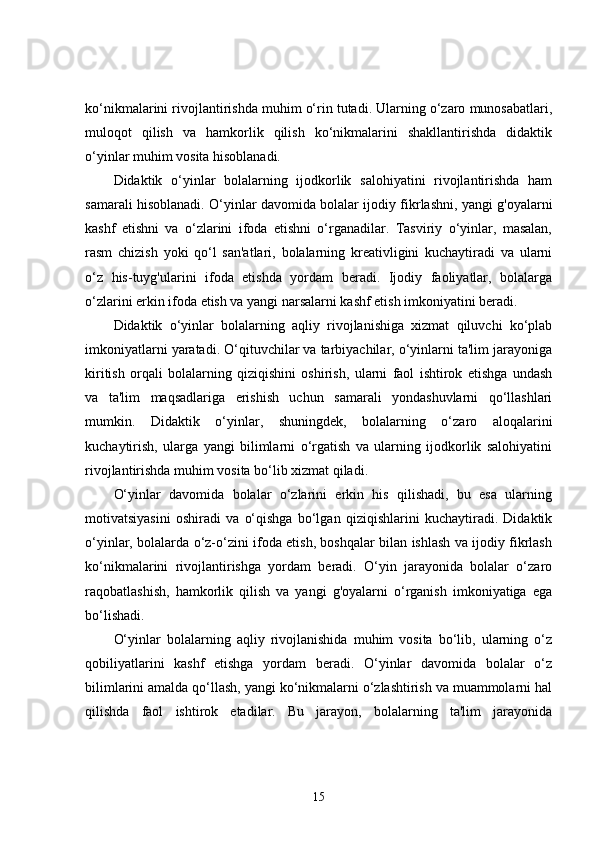 ko‘nikmalarini rivojlantirishda muhim o‘rin tutadi. Ularning o‘zaro munosabatlari,
muloqot   qilish   va   hamkorlik   qilish   ko‘nikmalarini   shakllantirishda   didaktik
o‘yinlar muhim vosita hisoblanadi.
Didaktik   o‘yinlar   bolalarning   ijodkorlik   salohiyatini   rivojlantirishda   ham
samarali hisoblanadi. O‘yinlar davomida bolalar ijodiy fikrlashni, yangi g'oyalarni
kashf   etishni   va   o‘zlarini   ifoda   etishni   o‘rganadilar.   Tasviriy   o‘yinlar,   masalan,
rasm   chizish   yoki   qo‘l   san'atlari,   bolalarning   kreativligini   kuchaytiradi   va   ularni
o‘z   his-tuyg'ularini   ifoda   etishda   yordam   beradi.   Ijodiy   faoliyatlar,   bolalarga
o‘zlarini erkin ifoda etish va yangi narsalarni kashf etish imkoniyatini beradi.
Didaktik   o‘yinlar   bolalarning   aqliy   rivojlanishiga   xizmat   qiluvchi   ko‘plab
imkoniyatlarni yaratadi. O‘qituvchilar va tarbiyachilar, o‘yinlarni ta'lim jarayoniga
kiritish   orqali   bolalarning   qiziqishini   oshirish,   ularni   faol   ishtirok   etishga   undash
va   ta'lim   maqsadlariga   erishish   uchun   samarali   yondashuvlarni   qo‘llashlari
mumkin.   Didaktik   o‘yinlar,   shuningdek,   bolalarning   o‘zaro   aloqalarini
kuchaytirish,   ularga   yangi   bilimlarni   o‘rgatish   va   ularning   ijodkorlik   salohiyatini
rivojlantirishda muhim vosita bo‘lib xizmat qiladi.
O‘yinlar   davomida   bolalar   o‘zlarini   erkin   his   qilishadi,   bu   esa   ularning
motivatsiyasini   oshiradi   va   o‘qishga   bo‘lgan   qiziqishlarini   kuchaytiradi.   Didaktik
o‘yinlar, bolalarda o‘z-o‘zini ifoda etish, boshqalar bilan ishlash va ijodiy fikrlash
ko‘nikmalarini   rivojlantirishga   yordam   beradi.   O‘yin   jarayonida   bolalar   o‘zaro
raqobatlashish,   hamkorlik   qilish   va   yangi   g'oyalarni   o‘rganish   imkoniyatiga   ega
bo‘lishadi.
O‘yinlar   bolalarning   aqliy   rivojlanishida   muhim   vosita   bo‘lib,   ularning   o‘z
qobiliyatlarini   kashf   etishga   yordam   beradi.   O‘yinlar   davomida   bolalar   o‘z
bilimlarini amalda qo‘llash, yangi ko‘nikmalarni o‘zlashtirish va muammolarni hal
qilishda   faol   ishtirok   etadilar.   Bu   jarayon,   bolalarning   ta'lim   jarayonida
15