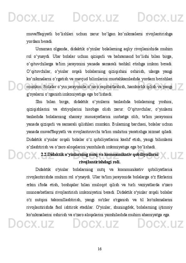 muvaffaqiyatli   bo‘lishlari   uchun   zarur   bo‘lgan   ko‘nikmalarni   rivojlantirishga
yordam beradi.
Umuman   olganda,   didaktik   o‘yinlar   bolalarning   aqliy   rivojlanishida   muhim
rol   o‘ynaydi.   Ular   bolalar   uchun   qiziqarli   va   bahramand   bo‘lishi   bilan   birga,
o‘qituvchilarga   ta'lim   jarayonini   yanada   samarali   tashkil   etishga   imkon   beradi.
O‘qituvchilar,   o‘yinlar   orqali   bolalarning   qiziqishini   oshirish,   ularga   yangi
ko‘nikmalarni o‘rgatish va mavjud bilimlarini mustahkamlashda yordam berishlari
mumkin. Bolalar o‘yin jarayonida o‘zaro raqobatlashish, hamkorlik qilish va yangi
g'oyalarni o‘rganish imkoniyatiga ega bo‘lishadi.
Shu   bilan   birga,   didaktik   o‘yinlarni   tanlashda   bolalarning   yoshini,
qiziqishlarini   va   ehtiyojlarini   hisobga   olish   zarur.   O‘qituvchilar,   o‘yinlarni
tanlashda   bolalarning   shaxsiy   xususiyatlarini   inobatga   olib,   ta'lim   jarayonini
yanada qiziqarli va samarali qilishlari mumkin. Bularning barchasi, bolalar uchun
yanada muvaffaqiyatli va rivojlantiruvchi ta'lim muhitini yaratishga xizmat qiladi.
Didaktik   o‘yinlar   orqali   bolalar   o‘z   qobiliyatlarini   kashf   etish,   yangi   bilimlarni
o‘zlashtirish va o‘zaro aloqalarini yaxshilash imkoniyatiga ega bo‘lishadi.
2.2. Didaktik o‘yinlarning nutq va kommunikativ qobiliyatlarni
rivojlantirishdagi roli.
Didaktik   o'yinlar   bolalarning   nutq   va   kommunikativ   qobiliyatlarini
rivojlantirishda muhim rol o'ynaydi. Ular ta'lim jarayonida bolalarga o'z fikrlarini
erkin   ifoda   etish,   boshqalar   bilan   muloqot   qilish   va   turli   vaziyatlarda   o'zaro
munosabatlarni   rivojlantirish   imkoniyatini   beradi.   Didaktik   o'yinlar   orqali   bolalar
o'z   nutqini   takomillashtirish,   yangi   so'zlar   o'rganish   va   til   ko'nikmalarini
rivojlantirishda   faol   ishtirok   etadilar.   O'yinlar,   shuningdek,   bolalarning   ijtimoiy
ko'nikmalarini oshirish va o'zaro aloqalarini yaxshilashda muhim ahamiyatga ega.
16 