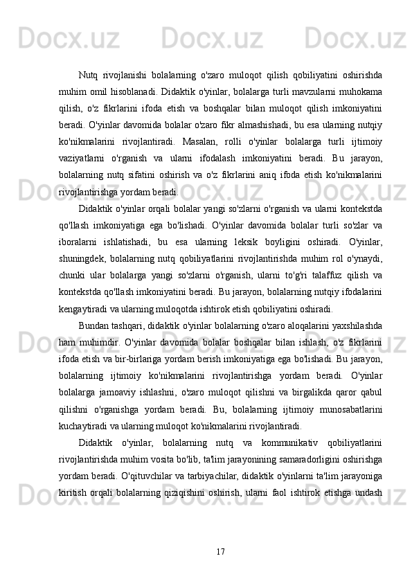 Nutq   rivojlanishi   bolalarning   o'zaro   muloqot   qilish   qobiliyatini   oshirishda
muhim omil hisoblanadi. Didaktik o'yinlar, bolalarga turli mavzularni  muhokama
qilish,   o'z   fikrlarini   ifoda   etish   va   boshqalar   bilan   muloqot   qilish   imkoniyatini
beradi. O'yinlar davomida bolalar o'zaro fikr almashishadi, bu esa ularning nutqiy
ko'nikmalarini   rivojlantiradi.   Masalan,   rolli   o'yinlar   bolalarga   turli   ijtimoiy
vaziyatlarni   o'rganish   va   ularni   ifodalash   imkoniyatini   beradi.   Bu   jarayon,
bolalarning   nutq   sifatini   oshirish   va   o'z   fikrlarini   aniq   ifoda   etish   ko'nikmalarini
rivojlantirishga yordam beradi.
Didaktik o'yinlar orqali bolalar yangi so'zlarni o'rganish va ularni kontekstda
qo'llash   imkoniyatiga   ega   bo'lishadi.   O'yinlar   davomida   bolalar   turli   so'zlar   va
iboralarni   ishlatishadi,   bu   esa   ularning   leksik   boyligini   oshiradi.   O'yinlar,
shuningdek,   bolalarning   nutq   qobiliyatlarini   rivojlantirishda   muhim   rol   o'ynaydi,
chunki   ular   bolalarga   yangi   so'zlarni   o'rganish,   ularni   to'g'ri   talaffuz   qilish   va
kontekstda qo'llash imkoniyatini beradi. Bu jarayon, bolalarning nutqiy ifodalarini
kengaytiradi va ularning muloqotda ishtirok etish qobiliyatini oshiradi.
Bundan tashqari, didaktik o'yinlar bolalarning o'zaro aloqalarini yaxshilashda
ham   muhimdir.   O'yinlar   davomida   bolalar   boshqalar   bilan   ishlash,   o'z   fikrlarini
ifoda etish va bir-birlariga yordam berish imkoniyatiga ega bo'lishadi. Bu jarayon,
bolalarning   ijtimoiy   ko'nikmalarini   rivojlantirishga   yordam   beradi.   O'yinlar
bolalarga   jamoaviy   ishlashni,   o'zaro   muloqot   qilishni   va   birgalikda   qaror   qabul
qilishni   o'rganishga   yordam   beradi.   Bu,   bolalarning   ijtimoiy   munosabatlarini
kuchaytiradi va ularning muloqot ko'nikmalarini rivojlantiradi.
Didaktik   o'yinlar,   bolalarning   nutq   va   kommunikativ   qobiliyatlarini
rivojlantirishda muhim vosita bo'lib, ta'lim jarayonining samaradorligini oshirishga
yordam beradi. O'qituvchilar va tarbiyachilar, didaktik o'yinlarni ta'lim jarayoniga
kiritish   orqali   bolalarning   qiziqishini   oshirish,   ularni   faol   ishtirok   etishga   undash
17 