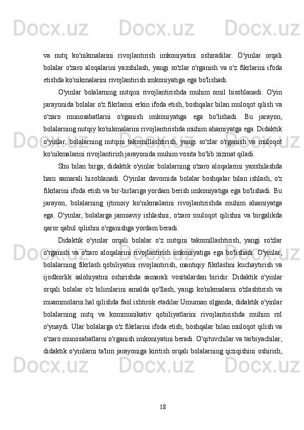va   nutq   ko'nikmalarini   rivojlantirish   imkoniyatini   oshiradilar.   O'yinlar   orqali
bolalar o'zaro aloqalarini yaxshilash,  yangi so'zlar o'rganish va o'z fikrlarini ifoda
etishda ko'nikmalarini rivojlantirish imkoniyatiga ega bo'lishadi.
O'yinlar   bolalarning   nutqini   rivojlantirishda   muhim   omil   hisoblanadi.   O'yin
jarayonida bolalar o'z fikrlarini erkin ifoda etish, boshqalar bilan muloqot qilish va
o'zaro   munosabatlarni   o'rganish   imkoniyatiga   ega   bo'lishadi.   Bu   jarayon,
bolalarning nutqiy ko'nikmalarini rivojlantirishda muhim ahamiyatga ega. Didaktik
o'yinlar,   bolalarning   nutqini   takomillashtirish,   yangi   so'zlar   o'rganish   va   muloqot
ko'nikmalarini rivojlantirish jarayonida muhim vosita bo'lib xizmat qiladi.
Shu bilan  birga,  didaktik o'yinlar   bolalarning  o'zaro aloqalarini   yaxshilashda
ham   samarali   hisoblanadi.   O'yinlar   davomida   bolalar   boshqalar   bilan   ishlash,   o'z
fikrlarini ifoda etish va bir-birlariga yordam berish imkoniyatiga ega bo'lishadi. Bu
jarayon,   bolalarning   ijtimoiy   ko'nikmalarini   rivojlantirishda   muhim   ahamiyatga
ega.   O'yinlar,   bolalarga   jamoaviy   ishlashni,   o'zaro   muloqot   qilishni   va   birgalikda
qaror qabul qilishni o'rganishga yordam beradi.
Didaktik   o'yinlar   orqali   bolalar   o'z   nutqini   takomillashtirish,   yangi   so'zlar
o'rganish va o'zaro aloqalarini  rivojlantirish imkoniyatiga ega bo'lishadi. O'yinlar,
bolalarning  fikrlash  qobiliyatini  rivojlantirish,  mantiqiy fikrlashni   kuchaytirish  va
ijodkorlik   salohiyatini   oshirishda   samarali   vositalardan   biridir.   Didaktik   o'yinlar
orqali   bolalar   o'z   bilimlarini   amalda   qo'llash,   yangi   ko'nikmalarni   o'zlashtirish   va
muammolarni hal qilishda faol ishtirok etadilar.Umuman olganda, didaktik o'yinlar
bolalarning   nutq   va   kommunikativ   qobiliyatlarini   rivojlantirishda   muhim   rol
o'ynaydi. Ular bolalarga o'z fikrlarini ifoda etish, boshqalar bilan muloqot qilish va
o'zaro munosabatlarni o'rganish imkoniyatini beradi. O'qituvchilar va tarbiyachilar,
didaktik o'yinlarni ta'lim jarayoniga kiritish orqali bolalarning qiziqishini oshirish,
18 