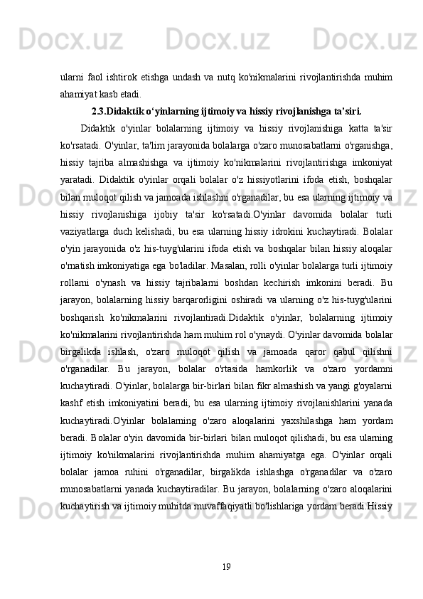 ularni   faol   ishtirok   etishga   undash   va   nutq   ko'nikmalarini   rivojlantirishda   muhim
ahamiyat kasb etadi.
2.3.Didaktik o‘yinlarning ijtimoiy va hissiy rivojlanishga ta’siri.
Didaktik   o'yinlar   bolalarning   ijtimoiy   va   hissiy   rivojlanishiga   katta   ta'sir
ko'rsatadi. O'yinlar, ta'lim jarayonida bolalarga o'zaro munosabatlarni o'rganishga,
hissiy   tajriba   almashishga   va   ijtimoiy   ko'nikmalarini   rivojlantirishga   imkoniyat
yaratadi.   Didaktik   o'yinlar   orqali   bolalar   o'z   hissiyotlarini   ifoda   etish,   boshqalar
bilan muloqot qilish va jamoada ishlashni o'rganadilar, bu esa ularning ijtimoiy va
hissiy   rivojlanishiga   ijobiy   ta'sir   ko'rsatadi.O'yinlar   davomida   bolalar   turli
vaziyatlarga   duch   kelishadi,   bu   esa   ularning   hissiy   idrokini   kuchaytiradi.   Bolalar
o'yin   jarayonida   o'z   his-tuyg'ularini   ifoda   etish   va   boshqalar   bilan   hissiy   aloqalar
o'rnatish imkoniyatiga ega bo'ladilar. Masalan, rolli o'yinlar bolalarga turli ijtimoiy
rollarni   o'ynash   va   hissiy   tajribalarni   boshdan   kechirish   imkonini   beradi.   Bu
jarayon,   bolalarning   hissiy   barqarorligini   oshiradi   va   ularning   o'z   his-tuyg'ularini
boshqarish   ko'nikmalarini   rivojlantiradi.Didaktik   o'yinlar,   bolalarning   ijtimoiy
ko'nikmalarini rivojlantirishda ham muhim rol o'ynaydi. O'yinlar davomida bolalar
birgalikda   ishlash,   o'zaro   muloqot   qilish   va   jamoada   qaror   qabul   qilishni
o'rganadilar.   Bu   jarayon,   bolalar   o'rtasida   hamkorlik   va   o'zaro   yordamni
kuchaytiradi. O'yinlar, bolalarga bir-birlari bilan fikr almashish va yangi g'oyalarni
kashf   etish   imkoniyatini   beradi,   bu   esa   ularning   ijtimoiy   rivojlanishlarini   yanada
kuchaytiradi.O'yinlar   bolalarning   o'zaro   aloqalarini   yaxshilashga   ham   yordam
beradi. Bolalar o'yin davomida bir-birlari bilan muloqot qilishadi, bu esa ularning
ijtimoiy   ko'nikmalarini   rivojlantirishda   muhim   ahamiyatga   ega.   O'yinlar   orqali
bolalar   jamoa   ruhini   o'rganadilar,   birgalikda   ishlashga   o'rganadilar   va   o'zaro
munosabatlarni  yanada  kuchaytiradilar. Bu jarayon, bolalarning o'zaro aloqalarini
kuchaytirish va ijtimoiy muhitda muvaffaqiyatli bo'lishlariga yordam beradi.Hissiy
19 