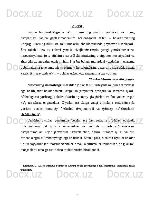 KIRISH
Bugun   biz   maktabgacha   ta'lim   tizimining   muhim   vazifalari   va   uning
rivojlanishi   haqida   gaplashmoqdamiz.   Maktabgacha   ta'lim   –   bolalarimizning
kelajagi,   ularning   bilim   va   ko‘nikmalarini   shakllantirishda   poydevor   hisoblanadi.
Shu   sababli,   biz   bu   sohani   yanada   rivojlantirishimiz,   yangi   yondashuvlar   va
innovatsiyalarni   joriy   etishimiz   zarur.Bolalarimizning   o‘ziga   xos   xususiyatlari   va
ehtiyojlarini inobatga olish muhim. Har bir bolaga individual yondashish, ularning
qobiliyatlarini  rivojlantirish va ijtimoiy ko‘nikmalarini  oshirish ustida ishlashimiz
kerak. Bu jarayonda o‘yin – bolalar uchun eng samarali ta'lim vositasi.
Shavkat Miromovich Mirziyoyev
Mavzuning dolzarbligi :Didaktik o'yinlar ta'lim tarbiyada muhim ahamiyatga
ega   bo'lib,   ular   bolalar   uchun   o'rganish   jarayonini   qiziqarli   va   samarali   qiladi.
Maktabgacha   yoshdagi   bolalar   o'zlarining   tabiiy   qiziqishlari   va   faoliyatlari   orqali
ko'p   narsalarni   o'rganadilar.   O'yinlar   esa   ularga   yangi   bilimlarni   o'zlashtirishda
yordam   beradi,   mantiqiy   fikrlashni   rivojlantiradi   va   ijtimoiy   ko'nikmalarni
shakllantiradi 1
.
Didaktik   o'yinlar   yordamida   bolalar   o'z   hissiyotlarini   ifodalay   olishadi,
muammolarni   hal   qilishni   o'rganadilar   va   guruhda   ishlash   ko'nikmalarini
rivojlantiradilar.   O'yin   jarayonida   ishtirok   etish,   o'zaro   muloqot   qilish   va   bir-
biridan o'rganish imkoniyatiga ega bo'lishadi. Shuningdek, didaktik o'yinlar bolalar
uchun   tayyorlangan   maxsus   vazifalar   orqali   o'qituvchilar   tomonidan   belgilangan
maqsadlarni amalga oshirishda muhim vosita hisoblanadi.
1
  Tursunova,   L.   (2023).   Didaktik   o‘yinlar   va   ularning   ta'lim   jarayonidagi   o‘rni.   Samarqand:   Samarqand   davlat
universiteti.
2