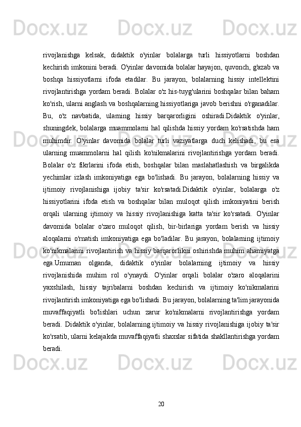 rivojlanishga   kelsak,   didaktik   o'yinlar   bolalarga   turli   hissiyotlarni   boshdan
kechirish imkonini beradi. O'yinlar davomida bolalar hayajon, quvonch, g'azab va
boshqa   hissiyotlarni   ifoda   etadilar.   Bu   jarayon,   bolalarning   hissiy   intellektini
rivojlantirishga yordam  beradi. Bolalar  o'z his-tuyg'ularini  boshqalar  bilan baham
ko'rish, ularni anglash va boshqalarning hissiyotlariga javob berishni o'rganadilar.
Bu,   o'z   navbatida,   ularning   hissiy   barqarorligini   oshiradi.Didaktik   o'yinlar,
shuningdek,   bolalarga   muammolarni   hal   qilishda   hissiy   yordam   ko'rsatishda   ham
muhimdir.   O'yinlar   davomida   bolalar   turli   vaziyatlarga   duch   kelishadi,   bu   esa
ularning   muammolarni   hal   qilish   ko'nikmalarini   rivojlantirishga   yordam   beradi.
Bolalar   o'z   fikrlarini   ifoda   etish,   boshqalar   bilan   maslahatlashish   va   birgalikda
yechimlar   izlash   imkoniyatiga   ega   bo'lishadi.   Bu   jarayon,   bolalarning   hissiy   va
ijtimoiy   rivojlanishiga   ijobiy   ta'sir   ko'rsatadi.Didaktik   o'yinlar,   bolalarga   o'z
hissiyotlarini   ifoda   etish   va   boshqalar   bilan   muloqot   qilish   imkoniyatini   berish
orqali   ularning   ijtimoiy   va   hissiy   rivojlanishiga   katta   ta'sir   ko'rsatadi.   O'yinlar
davomida   bolalar   o'zaro   muloqot   qilish,   bir-birlariga   yordam   berish   va   hissiy
aloqalarni   o'rnatish   imkoniyatiga   ega   bo'ladilar.   Bu   jarayon,   bolalarning   ijtimoiy
ko'nikmalarini rivojlantirish va hissiy barqarorlikni oshirishda muhim  ahamiyatga
ega.Umuman   olganda,   didaktik   o'yinlar   bolalarning   ijtimoiy   va   hissiy
rivojlanishida   muhim   rol   o'ynaydi.   O'yinlar   orqali   bolalar   o'zaro   aloqalarini
yaxshilash,   hissiy   tajribalarni   boshdan   kechirish   va   ijtimoiy   ko'nikmalarini
rivojlantirish imkoniyatiga ega bo'lishadi. Bu jarayon, bolalarning ta'lim jarayonida
muvaffaqiyatli   bo'lishlari   uchun   zarur   ko'nikmalarni   rivojlantirishga   yordam
beradi. Didaktik o'yinlar, bolalarning ijtimoiy va hissiy  rivojlanishiga  ijobiy ta'sir
ko'rsatib, ularni kelajakda muvaffaqiyatli shaxslar sifatida shakllantirishga yordam
beradi.
20 