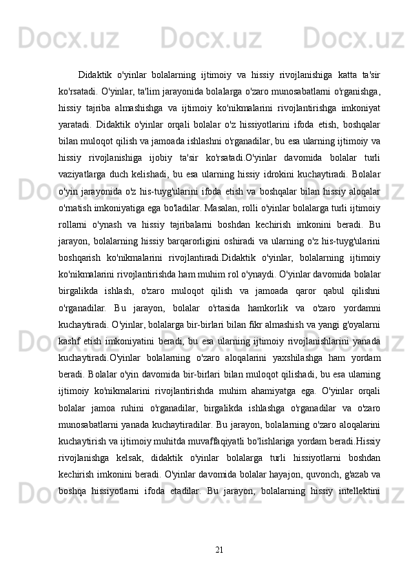 Didaktik   o'yinlar   bolalarning   ijtimoiy   va   hissiy   rivojlanishiga   katta   ta'sir
ko'rsatadi. O'yinlar, ta'lim jarayonida bolalarga o'zaro munosabatlarni o'rganishga,
hissiy   tajriba   almashishga   va   ijtimoiy   ko'nikmalarini   rivojlantirishga   imkoniyat
yaratadi.   Didaktik   o'yinlar   orqali   bolalar   o'z   hissiyotlarini   ifoda   etish,   boshqalar
bilan muloqot qilish va jamoada ishlashni o'rganadilar, bu esa ularning ijtimoiy va
hissiy   rivojlanishiga   ijobiy   ta'sir   ko'rsatadi.O'yinlar   davomida   bolalar   turli
vaziyatlarga   duch   kelishadi,   bu   esa   ularning   hissiy   idrokini   kuchaytiradi.   Bolalar
o'yin   jarayonida   o'z   his-tuyg'ularini   ifoda   etish   va   boshqalar   bilan   hissiy   aloqalar
o'rnatish imkoniyatiga ega bo'ladilar. Masalan, rolli o'yinlar bolalarga turli ijtimoiy
rollarni   o'ynash   va   hissiy   tajribalarni   boshdan   kechirish   imkonini   beradi.   Bu
jarayon,   bolalarning   hissiy   barqarorligini   oshiradi   va   ularning   o'z   his-tuyg'ularini
boshqarish   ko'nikmalarini   rivojlantiradi.Didaktik   o'yinlar,   bolalarning   ijtimoiy
ko'nikmalarini rivojlantirishda ham muhim rol o'ynaydi. O'yinlar davomida bolalar
birgalikda   ishlash,   o'zaro   muloqot   qilish   va   jamoada   qaror   qabul   qilishni
o'rganadilar.   Bu   jarayon,   bolalar   o'rtasida   hamkorlik   va   o'zaro   yordamni
kuchaytiradi. O'yinlar, bolalarga bir-birlari bilan fikr almashish va yangi g'oyalarni
kashf   etish   imkoniyatini   beradi,   bu   esa   ularning   ijtimoiy   rivojlanishlarini   yanada
kuchaytiradi.O'yinlar   bolalarning   o'zaro   aloqalarini   yaxshilashga   ham   yordam
beradi. Bolalar o'yin davomida bir-birlari bilan muloqot qilishadi, bu esa ularning
ijtimoiy   ko'nikmalarini   rivojlantirishda   muhim   ahamiyatga   ega.   O'yinlar   orqali
bolalar   jamoa   ruhini   o'rganadilar,   birgalikda   ishlashga   o'rganadilar   va   o'zaro
munosabatlarni  yanada  kuchaytiradilar. Bu jarayon, bolalarning o'zaro aloqalarini
kuchaytirish va ijtimoiy muhitda muvaffaqiyatli bo'lishlariga yordam beradi.Hissiy
rivojlanishga   kelsak,   didaktik   o'yinlar   bolalarga   turli   hissiyotlarni   boshdan
kechirish imkonini beradi. O'yinlar davomida bolalar hayajon, quvonch, g'azab va
boshqa   hissiyotlarni   ifoda   etadilar.   Bu   jarayon,   bolalarning   hissiy   intellektini
21 