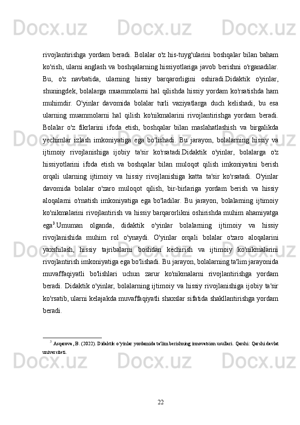 rivojlantirishga yordam  beradi. Bolalar  o'z his-tuyg'ularini  boshqalar  bilan baham
ko'rish, ularni anglash va boshqalarning hissiyotlariga javob berishni o'rganadilar.
Bu,   o'z   navbatida,   ularning   hissiy   barqarorligini   oshiradi.Didaktik   o'yinlar,
shuningdek,   bolalarga   muammolarni   hal   qilishda   hissiy   yordam   ko'rsatishda   ham
muhimdir.   O'yinlar   davomida   bolalar   turli   vaziyatlarga   duch   kelishadi,   bu   esa
ularning   muammolarni   hal   qilish   ko'nikmalarini   rivojlantirishga   yordam   beradi.
Bolalar   o'z   fikrlarini   ifoda   etish,   boshqalar   bilan   maslahatlashish   va   birgalikda
yechimlar   izlash   imkoniyatiga   ega   bo'lishadi.   Bu   jarayon,   bolalarning   hissiy   va
ijtimoiy   rivojlanishiga   ijobiy   ta'sir   ko'rsatadi.Didaktik   o'yinlar,   bolalarga   o'z
hissiyotlarini   ifoda   etish   va   boshqalar   bilan   muloqot   qilish   imkoniyatini   berish
orqali   ularning   ijtimoiy   va   hissiy   rivojlanishiga   katta   ta'sir   ko'rsatadi.   O'yinlar
davomida   bolalar   o'zaro   muloqot   qilish,   bir-birlariga   yordam   berish   va   hissiy
aloqalarni   o'rnatish   imkoniyatiga   ega   bo'ladilar.   Bu   jarayon,   bolalarning   ijtimoiy
ko'nikmalarini rivojlantirish va hissiy barqarorlikni oshirishda muhim  ahamiyatga
ega 3
.Umuman   olganda,   didaktik   o'yinlar   bolalarning   ijtimoiy   va   hissiy
rivojlanishida   muhim   rol   o'ynaydi.   O'yinlar   orqali   bolalar   o'zaro   aloqalarini
yaxshilash,   hissiy   tajribalarni   boshdan   kechirish   va   ijtimoiy   ko'nikmalarini
rivojlantirish imkoniyatiga ega bo'lishadi. Bu jarayon, bolalarning ta'lim jarayonida
muvaffaqiyatli   bo'lishlari   uchun   zarur   ko'nikmalarni   rivojlantirishga   yordam
beradi. Didaktik o'yinlar, bolalarning ijtimoiy va hissiy  rivojlanishiga  ijobiy ta'sir
ko'rsatib, ularni kelajakda muvaffaqiyatli shaxslar sifatida shakllantirishga yordam
beradi.
3
 Asqarova, B. (2022).  Didaktik o‘yinlar yordamida ta'lim berishning innovatsion usullari.   Qarshi: Qarshi davlat
universiteti.
22