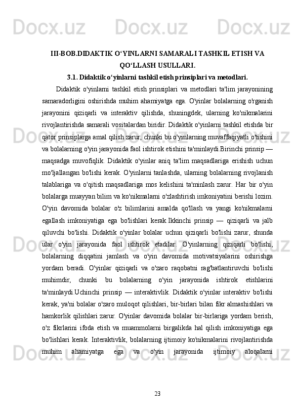 III-BOB. DIDAKTIK O‘YINLARNI SAMARALI TASHKIL ETISH VA
QO‘LLASH USULLARI.
3.1.  Didaktik o‘yinlarni tashkil etish prinsiplari va metodlari.
Didaktik   o'yinlarni   tashkil   etish   prinsiplari   va   metodlari   ta'lim   jarayonining
samaradorligini   oshirishda   muhim   ahamiyatga   ega.   O'yinlar   bolalarning   o'rganish
jarayonini   qiziqarli   va   interaktiv   qilishda,   shuningdek,   ularning   ko'nikmalarini
rivojlantirishda samarali vositalardan biridir. Didaktik o'yinlarni tashkil etishda bir
qator prinsiplarga amal qilish zarur, chunki bu o'yinlarning muvaffaqiyatli o'tishini
va bolalarning o'yin jarayonida faol ishtirok etishini ta'minlaydi.Birinchi prinsip —
maqsadga   muvofiqlik.   Didaktik   o'yinlar   aniq   ta'lim   maqsadlariga   erishish   uchun
mo'ljallangan bo'lishi  kerak. O'yinlarni tanlashda,  ularning bolalarning rivojlanish
talablariga   va   o'qitish   maqsadlariga   mos   kelishini   ta'minlash   zarur.   Har   bir   o'yin
bolalarga muayyan bilim va ko'nikmalarni o'zlashtirish imkoniyatini berishi lozim.
O'yin   davomida   bolalar   o'z   bilimlarini   amalda   qo'llash   va   yangi   ko'nikmalarni
egallash   imkoniyatiga   ega   bo'lishlari   kerak.Ikkinchi   prinsip   —   qiziqarli   va   jalb
qiluvchi   bo'lishi.   Didaktik   o'yinlar   bolalar   uchun   qiziqarli   bo'lishi   zarur,   shunda
ular   o'yin   jarayonida   faol   ishtirok   etadilar.   O'yinlarning   qiziqarli   bo'lishi,
bolalarning   diqqatini   jamlash   va   o'yin   davomida   motivatsiyalarini   oshirishga
yordam   beradi.   O'yinlar   qiziqarli   va   o'zaro   raqobatni   rag'batlantiruvchi   bo'lishi
muhimdir,   chunki   bu   bolalarning   o'yin   jarayonida   ishtirok   etishlarini
ta'minlaydi.Uchinchi   prinsip   —   interaktivlik.   Didaktik   o'yinlar   interaktiv   bo'lishi
kerak, ya'ni bolalar o'zaro muloqot qilishlari, bir-birlari bilan fikr almashishlari va
hamkorlik   qilishlari   zarur.  O'yinlar   davomida  bolalar   bir-birlariga  yordam   berish,
o'z   fikrlarini   ifoda   etish   va   muammolarni   birgalikda   hal   qilish   imkoniyatiga   ega
bo'lishlari   kerak.   Interaktivlik,  bolalarning   ijtimoiy   ko'nikmalarini   rivojlantirishda
muhim   ahamiyatga   ega   va   o'yin   jarayonida   ijtimoiy   aloqalarni
23 