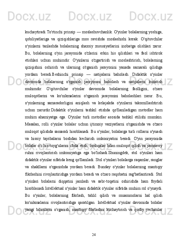 kuchaytiradi.To'rtinchi prinsip — moslashuvchanlik. O'yinlar bolalarning yoshiga,
qobiliyatlariga   va   qiziqishlariga   mos   ravishda   moslashishi   kerak.   O'qituvchilar
o'yinlarni   tanlashda   bolalarning   shaxsiy   xususiyatlarini   inobatga   olishlari   zarur.
Bu,   bolalarning   o'yin   jarayonida   o'zlarini   erkin   his   qilishlari   va   faol   ishtirok
etishlari   uchun   muhimdir.   O'yinlarni   o'zgartirish   va   moslashtirish,   bolalarning
qiziqishini   oshirish   va   ularning   o'rganish   jarayonini   yanada   samarali   qilishga
yordam   beradi.Beshinchi   prinsip   —   natijalarni   baholash.   Didaktik   o'yinlar
davomida   bolalarning   o'rganish   jarayonini   baholash   va   natijalarni   kuzatish
muhimdir.   O'qituvchilar   o'yinlar   davomida   bolalarning   faolligini,   o'zaro
muloqotlarini   va   ko'nikmalarini   o'rganish   jarayonini   baholashlari   zarur.   Bu,
o'yinlarning   samaradorligini   aniqlash   va   kelajakda   o'yinlarni   takomillashtirish
uchun   zarurdir.Didaktik   o'yinlarni   tashkil   etishda   qo'llaniladigan   metodlar   ham
muhim   ahamiyatga   ega.   O'yinlar   turli   metodlar   asosida   tashkil   etilishi   mumkin.
Masalan,   rolli   o'yinlar   bolalar   uchun   ijtimoiy   vaziyatlarni   o'rganishda   va   o'zaro
muloqot qilishda samarali hisoblanadi. Bu o'yinlar, bolalarga turli rollarni o'ynash
va   hissiy   tajribalarni   boshdan   kechirish   imkoniyatini   beradi.   O'yin   jarayonida
bolalar o'z his-tuyg'ularini ifoda etish, boshqalar bilan muloqot qilish va jamoaviy
ruhni   rivojlantirish   imkoniyatiga   ega   bo'lishadi.Shuningdek,   stol   o'yinlari   ham
didaktik o'yinlar sifatida keng qo'llaniladi. Stol o'yinlari bolalarga raqamlar, ranglar
va   shakllarni   o'rganishda   yordam   beradi.   Bunday   o'yinlar   bolalarning   mantiqiy
fikrlashini rivojlantirishga yordam beradi va o'zaro raqobatni rag'batlantiradi. Stol
o'yinlari   bolalarni   diqqatini   jamlash   va   sabr-toqatini   oshirishda   ham   foydali
hisoblanadi.Intellektual o'yinlar ham didaktik o'yinlar sifatida muhim rol o'ynaydi.
Bu   o'yinlar,   bolalarning   fikrlash,   tahlil   qilish   va   muammolarni   hal   qilish
ko'nikmalarini   rivojlantirishga   qaratilgan.   Intellektual   o'yinlar   davomida   bolalar
yangi   bilimlarni   o'rganish,   mantiqiy   fikrlashni   kuchaytirish   va   ijodiy   yechimlar
24