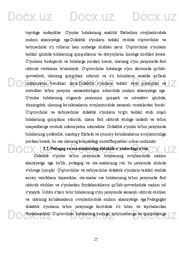 topishga   undaydilar.   O'yinlar   bolalarning   analitik   fikrlashini   rivojlantirishda
muhim   ahamiyatga   ega.Didaktik   o'yinlarni   tashkil   etishda   o'qituvchilar   va
tarbiyachilar   o'z   rollarini   ham   inobatga   olishlari   zarur.   O'qituvchilar   o'yinlarni
tashkil   qilishda   bolalarning   qiziqishlarini   va   ehtiyojlarini   hisobga   olishlari   kerak.
O'yinlarni   boshqarish   va   bolalarga   yordam   berish,   ularning   o'yin   jarayonida   faol
ishtirok   etishlarini   ta'minlaydi.   O'qituvchilar   bolalarga   o'yin   davomida   qo'llab-
quvvatlash,   ularning   qiziqishini   oshirish   va   o'z   bilimlarini   amalda   qo'llash
imkoniyatini   berishlari   zarur.Didaktik   o'yinlarni   tashkil   etish   prinsiplari   va
metodlari   ta'lim   jarayoni   samaradorligini   oshirishda   muhim   ahamiyatga   ega.
O'yinlar   bolalarning   o'rganish   jarayonini   qiziqarli   va   interaktiv   qilishda,
shuningdek,   ularning   ko'nikmalarini   rivojlantirishda   samarali   vositalardan   biridir.
O'qituvchilar   va   tarbiyachilar   didaktik   o'yinlarni   to'g'ri   tashkil   etish   orqali
bolalarning   qiziqishini   oshirish,   ularni   faol   ishtirok   etishga   undash   va   ta'lim
maqsadlariga erishish imkoniyatini oshiradilar. Didaktik o'yinlar ta'lim jarayonida
bolalarning ijodkorlik, mantiqiy fikrlash va ijtimoiy ko'nikmalarini rivojlantirishga
yordam beradi, bu esa ularning kelajakdagi muvaffaqiyatlari uchun muhimdir.
3.2.  Pedagog va ota-onalarning didaktik o‘yinlardagi o‘rni.
Didaktik   o'yinlar   ta'lim   jarayonida   bolalarning   rivojlanishida   muhim
ahamiyatga   ega   bo'lib,   pedagog   va   ota-onalarning   roli   bu   jarayonda   alohida
e'tiborga loyiqdir. O'qituvchilar va tarbiyachilar didaktik o'yinlarni tashkil etishda
asosiy   vazifalarni   bajaradilar,   ota-onalar   esa   bolalarining   ta'lim   jarayonida   faol
ishtirok   etishlari   va   o'yinlardan   foydalanishlarini   qo'llab-quvvatlashda   muhim   rol
o'ynaydi. Ushbu o'zaro ta'sir bolalarning o'yin jarayonida samarali ishtirok etishlari
va   ularning   ko'nikmalarini   rivojlantirishda   muhim   ahamiyatga   ega.Pedagoglar
didaktik   o'yinlarni   ta'lim   jarayoniga   kiritishda   o'z   bilim   va   tajribalaridan
foydalanadilar. O'qituvchilar bolalarning yoshiga, qobiliyatlariga va qiziqishlariga
25 