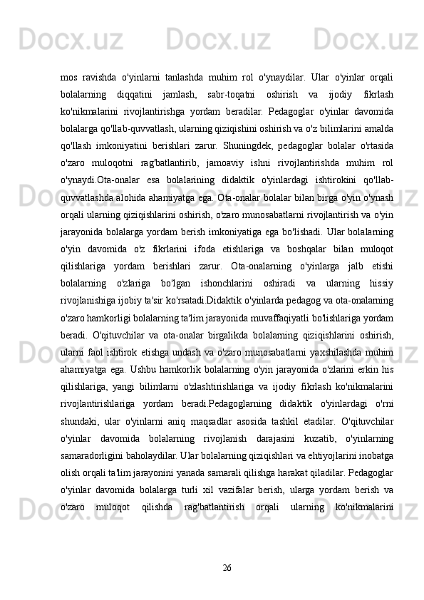 mos   ravishda   o'yinlarni   tanlashda   muhim   rol   o'ynaydilar.   Ular   o'yinlar   orqali
bolalarning   diqqatini   jamlash,   sabr-toqatni   oshirish   va   ijodiy   fikrlash
ko'nikmalarini   rivojlantirishga   yordam   beradilar.   Pedagoglar   o'yinlar   davomida
bolalarga qo'llab-quvvatlash, ularning qiziqishini oshirish va o'z bilimlarini amalda
qo'llash   imkoniyatini   berishlari   zarur.   Shuningdek,   pedagoglar   bolalar   o'rtasida
o'zaro   muloqotni   rag'batlantirib,   jamoaviy   ishni   rivojlantirishda   muhim   rol
o'ynaydi.Ota-onalar   esa   bolalarining   didaktik   o'yinlardagi   ishtirokini   qo'llab-
quvvatlashda alohida ahamiyatga ega. Ota-onalar bolalar bilan birga o'yin o'ynash
orqali ularning qiziqishlarini oshirish, o'zaro munosabatlarni rivojlantirish va o'yin
jarayonida   bolalarga   yordam  berish  imkoniyatiga  ega   bo'lishadi.  Ular  bolalarning
o'yin   davomida   o'z   fikrlarini   ifoda   etishlariga   va   boshqalar   bilan   muloqot
qilishlariga   yordam   berishlari   zarur.   Ota-onalarning   o'yinlarga   jalb   etishi
bolalarning   o'zlariga   bo'lgan   ishonchlarini   oshiradi   va   ularning   hissiy
rivojlanishiga ijobiy ta'sir ko'rsatadi.Didaktik o'yinlarda pedagog va ota-onalarning
o'zaro hamkorligi bolalarning ta'lim jarayonida muvaffaqiyatli bo'lishlariga yordam
beradi.   O'qituvchilar   va   ota-onalar   birgalikda   bolalarning   qiziqishlarini   oshirish,
ularni   faol   ishtirok   etishga   undash   va   o'zaro   munosabatlarni   yaxshilashda   muhim
ahamiyatga   ega.   Ushbu   hamkorlik   bolalarning   o'yin  jarayonida   o'zlarini   erkin  his
qilishlariga,   yangi   bilimlarni   o'zlashtirishlariga   va   ijodiy   fikrlash   ko'nikmalarini
rivojlantirishlariga   yordam   beradi.Pedagoglarning   didaktik   o'yinlardagi   o'rni
shundaki,   ular   o'yinlarni   aniq   maqsadlar   asosida   tashkil   etadilar.   O'qituvchilar
o'yinlar   davomida   bolalarning   rivojlanish   darajasini   kuzatib,   o'yinlarning
samaradorligini baholaydilar. Ular bolalarning qiziqishlari va ehtiyojlarini inobatga
olish orqali ta'lim jarayonini yanada samarali qilishga harakat qiladilar. Pedagoglar
o'yinlar   davomida   bolalarga   turli   xil   vazifalar   berish,   ularga   yordam   berish   va
o'zaro   muloqot   qilishda   rag'batlantirish   orqali   ularning   ko'nikmalarini
26 