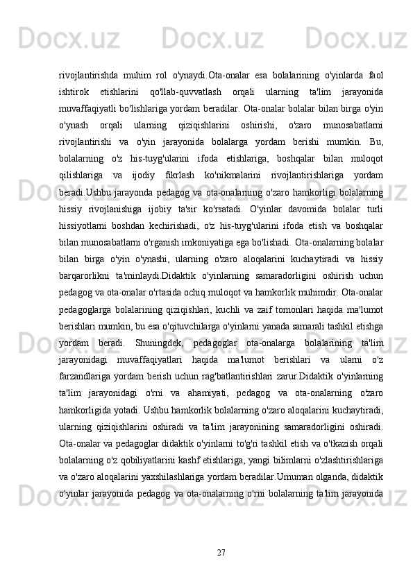rivojlantirishda   muhim   rol   o'ynaydi.Ota-onalar   esa   bolalarining   o'yinlarda   faol
ishtirok   etishlarini   qo'llab-quvvatlash   orqali   ularning   ta'lim   jarayonida
muvaffaqiyatli bo'lishlariga yordam beradilar. Ota-onalar bolalar bilan birga o'yin
o'ynash   orqali   ularning   qiziqishlarini   oshirishi,   o'zaro   munosabatlarni
rivojlantirishi   va   o'yin   jarayonida   bolalarga   yordam   berishi   mumkin.   Bu,
bolalarning   o'z   his-tuyg'ularini   ifoda   etishlariga,   boshqalar   bilan   muloqot
qilishlariga   va   ijodiy   fikrlash   ko'nikmalarini   rivojlantirishlariga   yordam
beradi.Ushbu   jarayonda   pedagog   va   ota-onalarning   o'zaro   hamkorligi   bolalarning
hissiy   rivojlanishiga   ijobiy   ta'sir   ko'rsatadi.   O'yinlar   davomida   bolalar   turli
hissiyotlarni   boshdan   kechirishadi,   o'z   his-tuyg'ularini   ifoda   etish   va   boshqalar
bilan munosabatlarni o'rganish imkoniyatiga ega bo'lishadi. Ota-onalarning bolalar
bilan   birga   o'yin   o'ynashi,   ularning   o'zaro   aloqalarini   kuchaytiradi   va   hissiy
barqarorlikni   ta'minlaydi.Didaktik   o'yinlarning   samaradorligini   oshirish   uchun
pedagog va ota-onalar o'rtasida ochiq muloqot va hamkorlik muhimdir. Ota-onalar
pedagoglarga   bolalarining   qiziqishlari,   kuchli   va   zaif   tomonlari   haqida   ma'lumot
berishlari mumkin, bu esa o'qituvchilarga o'yinlarni yanada samarali tashkil etishga
yordam   beradi.   Shuningdek,   pedagoglar   ota-onalarga   bolalarining   ta'lim
jarayonidagi   muvaffaqiyatlari   haqida   ma'lumot   berishlari   va   ularni   o'z
farzandlariga   yordam   berish   uchun   rag'batlantirishlari   zarur.Didaktik   o'yinlarning
ta'lim   jarayonidagi   o'rni   va   ahamiyati,   pedagog   va   ota-onalarning   o'zaro
hamkorligida yotadi. Ushbu hamkorlik bolalarning o'zaro aloqalarini kuchaytiradi,
ularning   qiziqishlarini   oshiradi   va   ta'lim   jarayonining   samaradorligini   oshiradi.
Ota-onalar va pedagoglar didaktik o'yinlarni to'g'ri tashkil etish va o'tkazish orqali
bolalarning o'z qobiliyatlarini kashf etishlariga, yangi bilimlarni o'zlashtirishlariga
va o'zaro aloqalarini yaxshilashlariga yordam beradilar.Umuman olganda, didaktik
o'yinlar   jarayonida   pedagog   va   ota-onalarning   o'rni   bolalarning   ta'lim   jarayonida
27 
