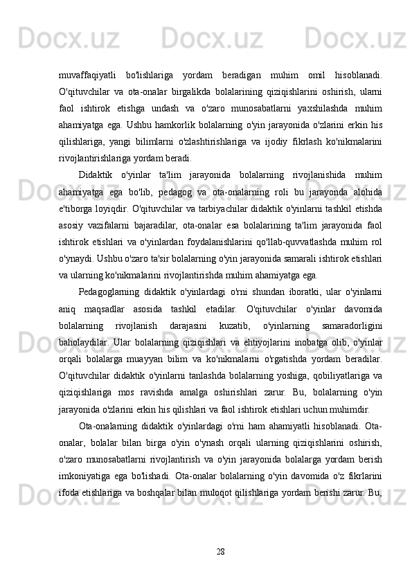 muvaffaqiyatli   bo'lishlariga   yordam   beradigan   muhim   omil   hisoblanadi.
O'qituvchilar   va   ota-onalar   birgalikda   bolalarining   qiziqishlarini   oshirish,   ularni
faol   ishtirok   etishga   undash   va   o'zaro   munosabatlarni   yaxshilashda   muhim
ahamiyatga   ega.   Ushbu   hamkorlik   bolalarning   o'yin  jarayonida   o'zlarini   erkin  his
qilishlariga,   yangi   bilimlarni   o'zlashtirishlariga   va   ijodiy   fikrlash   ko'nikmalarini
rivojlantirishlariga yordam beradi.
Didaktik   o'yinlar   ta'lim   jarayonida   bolalarning   rivojlanishida   muhim
ahamiyatga   ega   bo'lib,   pedagog   va   ota-onalarning   roli   bu   jarayonda   alohida
e'tiborga loyiqdir. O'qituvchilar va tarbiyachilar didaktik o'yinlarni tashkil etishda
asosiy   vazifalarni   bajaradilar,   ota-onalar   esa   bolalarining   ta'lim   jarayonida   faol
ishtirok   etishlari   va   o'yinlardan   foydalanishlarini   qo'llab-quvvatlashda   muhim   rol
o'ynaydi. Ushbu o'zaro ta'sir bolalarning o'yin jarayonida samarali ishtirok etishlari
va ularning ko'nikmalarini rivojlantirishda muhim ahamiyatga ega.
Pedagoglarning   didaktik   o'yinlardagi   o'rni   shundan   iboratki,   ular   o'yinlarni
aniq   maqsadlar   asosida   tashkil   etadilar.   O'qituvchilar   o'yinlar   davomida
bolalarning   rivojlanish   darajasini   kuzatib,   o'yinlarning   samaradorligini
baholaydilar.   Ular   bolalarning   qiziqishlari   va   ehtiyojlarini   inobatga   olib,   o'yinlar
orqali   bolalarga   muayyan   bilim   va   ko'nikmalarni   o'rgatishda   yordam   beradilar.
O'qituvchilar   didaktik   o'yinlarni   tanlashda   bolalarning   yoshiga,   qobiliyatlariga   va
qiziqishlariga   mos   ravishda   amalga   oshirishlari   zarur.   Bu,   bolalarning   o'yin
jarayonida o'zlarini erkin his qilishlari va faol ishtirok etishlari uchun muhimdir.
Ota-onalarning   didaktik   o'yinlardagi   o'rni   ham   ahamiyatli   hisoblanadi.   Ota-
onalar,   bolalar   bilan   birga   o'yin   o'ynash   orqali   ularning   qiziqishlarini   oshirish,
o'zaro   munosabatlarni   rivojlantirish   va   o'yin   jarayonida   bolalarga   yordam   berish
imkoniyatiga   ega   bo'lishadi.   Ota-onalar   bolalarning   o'yin   davomida   o'z   fikrlarini
ifoda etishlariga va boshqalar bilan muloqot qilishlariga yordam berishi zarur. Bu,
28 