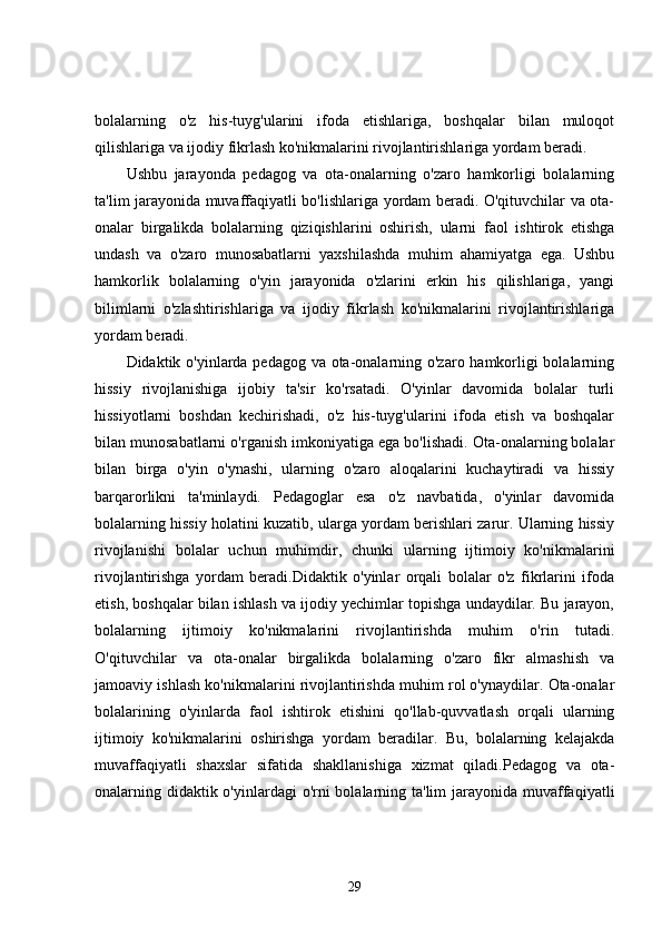bolalarning   o'z   his-tuyg'ularini   ifoda   etishlariga,   boshqalar   bilan   muloqot
qilishlariga va ijodiy fikrlash ko'nikmalarini rivojlantirishlariga yordam beradi.
Ushbu   jarayonda   pedagog   va   ota-onalarning   o'zaro   hamkorligi   bolalarning
ta'lim jarayonida muvaffaqiyatli bo'lishlariga yordam beradi. O'qituvchilar va ota-
onalar   birgalikda   bolalarning   qiziqishlarini   oshirish,   ularni   faol   ishtirok   etishga
undash   va   o'zaro   munosabatlarni   yaxshilashda   muhim   ahamiyatga   ega.   Ushbu
hamkorlik   bolalarning   o'yin   jarayonida   o'zlarini   erkin   his   qilishlariga,   yangi
bilimlarni   o'zlashtirishlariga   va   ijodiy   fikrlash   ko'nikmalarini   rivojlantirishlariga
yordam beradi.
Didaktik o'yinlarda pedagog va ota-onalarning o'zaro hamkorligi  bolalarning
hissiy   rivojlanishiga   ijobiy   ta'sir   ko'rsatadi.   O'yinlar   davomida   bolalar   turli
hissiyotlarni   boshdan   kechirishadi,   o'z   his-tuyg'ularini   ifoda   etish   va   boshqalar
bilan munosabatlarni o'rganish imkoniyatiga ega bo'lishadi. Ota-onalarning bolalar
bilan   birga   o'yin   o'ynashi,   ularning   o'zaro   aloqalarini   kuchaytiradi   va   hissiy
barqarorlikni   ta'minlaydi.   Pedagoglar   esa   o'z   navbatida,   o'yinlar   davomida
bolalarning hissiy holatini kuzatib, ularga yordam berishlari zarur. Ularning hissiy
rivojlanishi   bolalar   uchun   muhimdir,   chunki   ularning   ijtimoiy   ko'nikmalarini
rivojlantirishga   yordam   beradi.Didaktik   o'yinlar   orqali   bolalar   o'z   fikrlarini   ifoda
etish, boshqalar bilan ishlash va ijodiy yechimlar topishga undaydilar. Bu jarayon,
bolalarning   ijtimoiy   ko'nikmalarini   rivojlantirishda   muhim   o'rin   tutadi.
O'qituvchilar   va   ota-onalar   birgalikda   bolalarning   o'zaro   fikr   almashish   va
jamoaviy ishlash ko'nikmalarini rivojlantirishda muhim rol o'ynaydilar. Ota-onalar
bolalarining   o'yinlarda   faol   ishtirok   etishini   qo'llab-quvvatlash   orqali   ularning
ijtimoiy   ko'nikmalarini   oshirishga   yordam   beradilar.   Bu,   bolalarning   kelajakda
muvaffaqiyatli   shaxslar   sifatida   shakllanishiga   xizmat   qiladi.Pedagog   va   ota-
onalarning didaktik o'yinlardagi  o'rni bolalarning ta'lim  jarayonida muvaffaqiyatli
29 