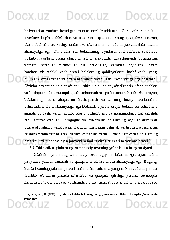 bo'lishlariga   yordam   beradigan   muhim   omil   hisoblanadi.   O'qituvchilar   didaktik
o'yinlarni   to'g'ri   tashkil   etish   va   o'tkazish   orqali   bolalarning   qiziqishini   oshirish,
ularni   faol   ishtirok   etishga   undash   va   o'zaro   munosabatlarni   yaxshilashda   muhim
ahamiyatga   ega.   Ota-onalar   esa   bolalarining   o'yinlarda   faol   ishtirok   etishlarini
qo'llab-quvvatlash   orqali   ularning   ta'lim   jarayonida   muvaffaqiyatli   bo'lishlariga
yordam   beradilar.O'qituvchilar   va   ota-onalar,   didaktik   o'yinlarni   o'zaro
hamkorlikda   tashkil   etish   orqali   bolalarning   qobiliyatlarini   kashf   etish,   yangi
bilimlarni o'zlashtirish va o'zaro aloqalarni yaxshilash imkoniyatiga ega bo'lishadi.
O'yinlar davomida bolalar o'zlarini erkin his qilishlari, o'z fikrlarini ifoda etishlari
va boshqalar  bilan muloqot  qilish imkoniyatiga ega  bo'lishlari  kerak.  Bu jarayon,
bolalarning   o'zaro   aloqalarini   kuchaytirish   va   ularning   hissiy   rivojlanishini
oshirishda   muhim   ahamiyatga   ega.Didaktik   o'yinlar   orqali   bolalar   o'z   bilimlarini
amalda   qo'llash,   yangi   ko'nikmalarni   o'zlashtirish   va   muammolarni   hal   qilishda
faol   ishtirok   etadilar.   Pedagoglar   va   ota-onalar,   bolalarning   o'yinlar   davomida
o'zaro   aloqalarini   yaxshilash,   ularning   qiziqishini   oshirish   va   ta'lim   maqsadlariga
erishish   uchun   tajribalarini   baham   ko'rishlari   zarur.   O'zaro   hamkorlik   bolalarning
o'zlarini qiziqtirish va o'yin jarayonida faol ishtirok etishlariga yordam beradi. 4
3.3.  Didaktik o‘yinlarning zamonaviy texnologiyalar bilan integratsiyasi.
Didaktik   o'yinlarning   zamonaviy   texnologiyalar   bilan   integratsiyasi   ta'lim
jarayonini  yanada  samarali  va qiziqarli  qilishda muhim  ahamiyatga  ega. Bugungi
kunda texnologiyalarning rivojlanishi, ta'lim sohasida yangi imkoniyatlarni yaratib,
didaktik   o'yinlarni   yanada   interaktiv   va   qiziqarli   qilishga   yordam   bermoqda.
Zamonaviy texnologiyalar yordamida o'yinlar nafaqat bolalar uchun qiziqarli, balki
4
  Fayzullayeva,   E.   (2022).   O‘yinlar   va   bolalar   ta'limidagi   yangi   yondashuvlar .   Nukus:   Qoraqalpog‘iston   davlat
universiteti.
30 