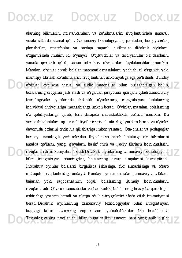 ularning   bilimlarini   mustahkamlash   va   ko'nikmalarini   rivojlantirishda   samarali
vosita   sifatida   xizmat   qiladi.Zamonaviy   texnologiyalar,   jumladan,   kompyuterlar,
planshetlar,   smartfonlar   va   boshqa   raqamli   qurilmalar   didaktik   o'yinlarni
o'zgartirishda   muhim   rol   o'ynaydi.   O'qituvchilar   va   tarbiyachilar   o'z   darslarini
yanada   qiziqarli   qilish   uchun   interaktiv   o'yinlardan   foydalanishlari   mumkin.
Masalan,   o'yinlar   orqali   bolalar   matematik   masalalarni   yechish,   til   o'rganish   yoki
mantiqiy fikrlash ko'nikmalarini rivojlantirish imkoniyatiga ega bo'lishadi. Bunday
o'yinlar   ko'pincha   vizual   va   audio   materiallar   bilan   birlashtirilgan   bo'lib,
bolalarning diqqatini  jalb etadi  va  o'rganish  jarayonini  qiziqarli  qiladi.Zamonaviy
texnologiyalar   yordamida   didaktik   o'yinlarning   integratsiyasi   bolalarning
individual ehtiyojlariga moslashishga imkon beradi. O'yinlar, masalan, bolalarning
o'z   qobiliyatlariga   qarab,   turli   darajada   murakkablikda   bo'lishi   mumkin.   Bu
yondashuv bolalarning o'z qobiliyatlarini rivojlantirishga yordam beradi va o'yinlar
davomida o'zlarini erkin his qilishlariga imkon yaratadi. Ota-onalar va pedagoglar
bunday   texnologik   yechimlardan   foydalanish   orqali   bolalarga   o'z   bilimlarini
amalda   qo'llash,   yangi   g'oyalarni   kashf   etish   va   ijodiy   fikrlash   ko'nikmalarini
rivojlantirish   imkoniyatini   beradi.Didaktik   o'yinlarning   zamonaviy   texnologiyalar
bilan   integratsiyasi   shuningdek,   bolalarning   o'zaro   aloqalarini   kuchaytiradi.
Interaktiv   o'yinlar   bolalarni   birgalikda   ishlashga,   fikr   almashishga   va   o'zaro
muloqotni rivojlantirishga undaydi. Bunday o'yinlar, masalan, jamoaviy vazifalarni
bajarish   yoki   raqobatlashish   orqali   bolalarning   ijtimoiy   ko'nikmalarini
rivojlantiradi. O'zaro munosabatlar va hamkorlik, bolalarning hissiy barqarorligini
oshirishga   yordam   beradi   va   ularga   o'z   his-tuyg'ularini   ifoda   etish   imkoniyatini
beradi.Didaktik   o‘yinlarning   zamonaviy   texnologiyalar   bilan   integratsiyasi
bugungi   ta’lim   tizimining   eng   muhim   yo‘nalishlaridan   biri   hisoblanadi.
Texnologiyaning   rivojlanishi   bilan   birga   ta’lim   jarayoni   ham   yangilanib,   ilg‘or
31 