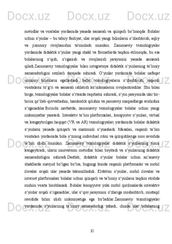 metodlar  va  vositalar  yordamida  yanada samarali  va  qiziqarli  bo‘lmoqda. Bolalar
uchun o‘yinlar – bu tabiiy faoliyat, ular orqali yangi bilimlarni o‘zlashtirish, aqliy
va   jismoniy   rivojlanishni   ta'minlash   mumkin.   Zamonaviy   texnologiyalar
yordamida didaktik o‘yinlar yangi shakl  va formatlarda taqdim  etilmoqda, bu esa
bolalarning   o‘qish,   o‘rganish   va   rivojlanish   jarayonini   yanada   samarali
qiladi.Zamonaviy   texnologiyalar   bilan   integratsiya   didaktik   o‘yinlarning   ta’limiy
samaradorligini   sezilarli   darajada   oshiradi.   O‘yinlar   yordamida   bolalar   nafaqat
umumiy   bilimlarni   egallashadi,   balki   texnologiyalarni   o‘zlashtirish,   raqamli
vositalarni   to‘g‘ri   va   samarali   ishlatish   ko‘nikmalarini   rivojlantiradilar.   Shu   bilan
birga, texnologiyalar bolalar o‘rtasida raqobatni oshiradi, o‘yin jarayonida ular bir-
birini qo‘llab-quvvatlashni, hamkorlik qilishni va jamoaviy maqsadlarga erishishni
o‘rganadilar.Birinchi   navbatda,   zamonaviy   texnologiyalar   bolalar   uchun   yangi
imkoniyatlar  yaratadi. Interaktiv ta’lim  platformalari, kompyuter o‘yinlari, virtual
va kengaytirilgan haqiqat (VR va AR) texnologiyalari yordamida bolalar didaktik
o‘yinlarni   yanada   qiziqarli   va   mazmunli   o‘ynashadi.   Masalan,   raqamli   ta’lim
vositalari yordamida bola o‘zining individual ritmi va qiziqishlariga mos ravishda
ta’lim   olishi   mumkin.   Zamonaviy   texnologiyalar   didaktik   o‘yinlarning   turini
kengaytiradi,   ularni   innovatsion   metodlar   bilan   boyitadi   va   o‘yinlarning   didaktik
samaradorligini   oshiradi.Dastlab,   didaktik   o‘yinlar   bolalar   uchun   an’anaviy
shakllarda   mavjud   bo‘lgan   bo‘lsa,   bugungi   kunda   raqamli   platformalar   va   mobil
ilovalar   orqali   ular   yanada   takomillashdi.   Elektron   o‘yinlar,   mobil   ilovalar   va
internet platformalari bolalar uchun qiziqarli va ta’limiy o‘yinlarni taqdim etishda
muhim   vosita   hisoblanadi.   Bolalar   kompyuter   yoki   mobil   qurilmalarda   interaktiv
o‘yinlar orqali o‘rganadilar, ular o‘quv jarayonini o‘zlariga moslashtirib, mustaqil
ravishda   bilim   olish   imkoniyatiga   ega   bo‘ladilar.Zamonaviy   texnologiyalar
yordamida   o‘yinlarning   ta’limiy   samaradorligi   oshadi,   chunki   ular   bolalarning
32 