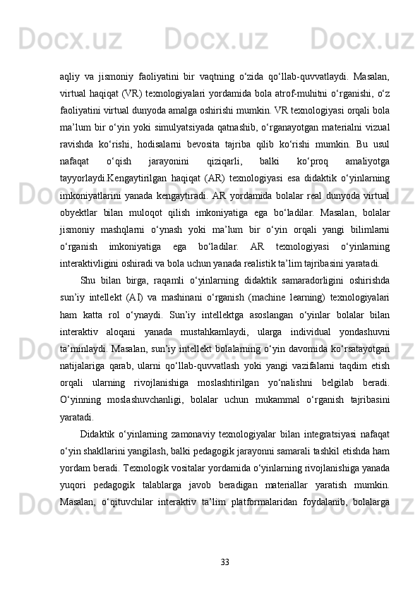 aqliy   va   jismoniy   faoliyatini   bir   vaqtning   o‘zida   qo‘llab-quvvatlaydi.   Masalan,
virtual   haqiqat  (VR)   texnologiyalari   yordamida  bola  atrof-muhitni   o‘rganishi,  o‘z
faoliyatini virtual dunyoda amalga oshirishi mumkin. VR texnologiyasi orqali bola
ma’lum   bir   o‘yin   yoki   simulyatsiyada   qatnashib,   o‘rganayotgan   materialni   vizual
ravishda   ko‘rishi,   hodisalarni   bevosita   tajriba   qilib   ko‘rishi   mumkin.   Bu   usul
nafaqat   o‘qish   jarayonini   qiziqarli,   balki   ko‘proq   amaliyotga
tayyorlaydi.Kengaytirilgan   haqiqat   (AR)   texnologiyasi   esa   didaktik   o‘yinlarning
imkoniyatlarini   yanada   kengaytiradi.   AR   yordamida   bolalar   real   dunyoda   virtual
obyektlar   bilan   muloqot   qilish   imkoniyatiga   ega   bo‘ladilar.   Masalan,   bolalar
jismoniy   mashqlarni   o‘ynash   yoki   ma’lum   bir   o‘yin   orqali   yangi   bilimlarni
o‘rganish   imkoniyatiga   ega   bo‘ladilar.   AR   texnologiyasi   o‘yinlarning
interaktivligini oshiradi va bola uchun yanada realistik ta’lim tajribasini yaratadi.
Shu   bilan   birga,   raqamli   o‘yinlarning   didaktik   samaradorligini   oshirishda
sun’iy   intellekt   (AI)   va   mashinani   o‘rganish   (machine   learning)   texnologiyalari
ham   katta   rol   o‘ynaydi.   Sun’iy   intellektga   asoslangan   o‘yinlar   bolalar   bilan
interaktiv   aloqani   yanada   mustahkamlaydi,   ularga   individual   yondashuvni
ta’minlaydi.   Masalan,   sun’iy   intellekt   bolalarning   o‘yin   davomida   ko‘rsatayotgan
natijalariga   qarab,   ularni   qo‘llab-quvvatlash   yoki   yangi   vazifalarni   taqdim   etish
orqali   ularning   rivojlanishiga   moslashtirilgan   yo‘nalishni   belgilab   beradi.
O‘yinning   moslashuvchanligi,   bolalar   uchun   mukammal   o‘rganish   tajribasini
yaratadi.
Didaktik   o‘yinlarning   zamonaviy   texnologiyalar   bilan   integratsiyasi   nafaqat
o‘yin shakllarini yangilash, balki pedagogik jarayonni samarali tashkil etishda ham
yordam beradi. Texnologik vositalar yordamida o‘yinlarning rivojlanishiga yanada
yuqori   pedagogik   talablarga   javob   beradigan   materiallar   yaratish   mumkin.
Masalan,   o‘qituvchilar   interaktiv   ta’lim   platformalaridan   foydalanib,   bolalarga
33 