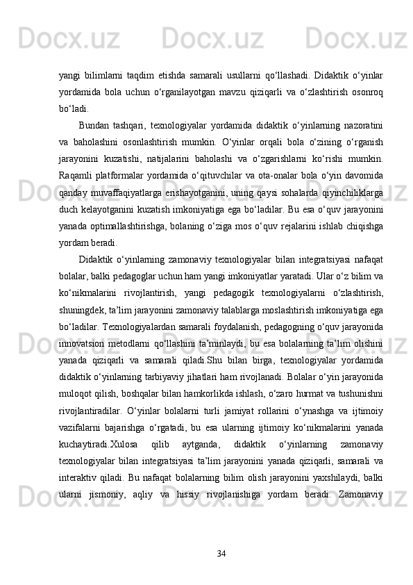 yangi   bilimlarni   taqdim   etishda   samarali   usullarni   qo‘llashadi.   Didaktik   o‘yinlar
yordamida   bola   uchun   o‘rganilayotgan   mavzu   qiziqarli   va   o‘zlashtirish   osonroq
bo‘ladi.
Bundan   tashqari,   texnologiyalar   yordamida   didaktik   o‘yinlarning   nazoratini
va   baholashini   osonlashtirish   mumkin.   O‘yinlar   orqali   bola   o‘zining   o‘rganish
jarayonini   kuzatishi,   natijalarini   baholashi   va   o‘zgarishlarni   ko‘rishi   mumkin.
Raqamli  platformalar  yordamida  o‘qituvchilar  va  ota-onalar   bola  o‘yin  davomida
qanday   muvaffaqiyatlarga   erishayotganini,   uning   qaysi   sohalarda   qiyinchiliklarga
duch kelayotganini  kuzatish imkoniyatiga ega bo‘ladilar. Bu esa o‘quv jarayonini
yanada  optimallashtirishga,  bolaning o‘ziga  mos  o‘quv  rejalarini  ishlab  chiqishga
yordam beradi.
Didaktik   o‘yinlarning   zamonaviy   texnologiyalar   bilan   integratsiyasi   nafaqat
bolalar, balki pedagoglar uchun ham yangi imkoniyatlar yaratadi. Ular o‘z bilim va
ko‘nikmalarini   rivojlantirish,   yangi   pedagogik   texnologiyalarni   o‘zlashtirish,
shuningdek, ta’lim jarayonini zamonaviy talablarga moslashtirish imkoniyatiga ega
bo‘ladilar. Texnologiyalardan samarali foydalanish, pedagogning o‘quv jarayonida
innovatsion   metodlarni   qo‘llashini   ta’minlaydi,   bu   esa   bolalarning   ta’lim   olishini
yanada   qiziqarli   va   samarali   qiladi.Shu   bilan   birga,   texnologiyalar   yordamida
didaktik o‘yinlarning tarbiyaviy jihatlari ham rivojlanadi. Bolalar o‘yin jarayonida
muloqot qilish, boshqalar bilan hamkorlikda ishlash, o‘zaro hurmat va tushunishni
rivojlantiradilar.   O‘yinlar   bolalarni   turli   jamiyat   rollarini   o‘ynashga   va   ijtimoiy
vazifalarni   bajarishga   o‘rgatadi,   bu   esa   ularning   ijtimoiy   ko‘nikmalarini   yanada
kuchaytiradi.Xulosa   qilib   aytganda,   didaktik   o‘yinlarning   zamonaviy
texnologiyalar   bilan   integratsiyasi   ta’lim   jarayonini   yanada   qiziqarli,   samarali   va
interaktiv   qiladi.   Bu   nafaqat   bolalarning   bilim   olish   jarayonini   yaxshilaydi,   balki
ularni   jismoniy,   aqliy   va   hissiy   rivojlanishiga   yordam   beradi.   Zamonaviy
34
