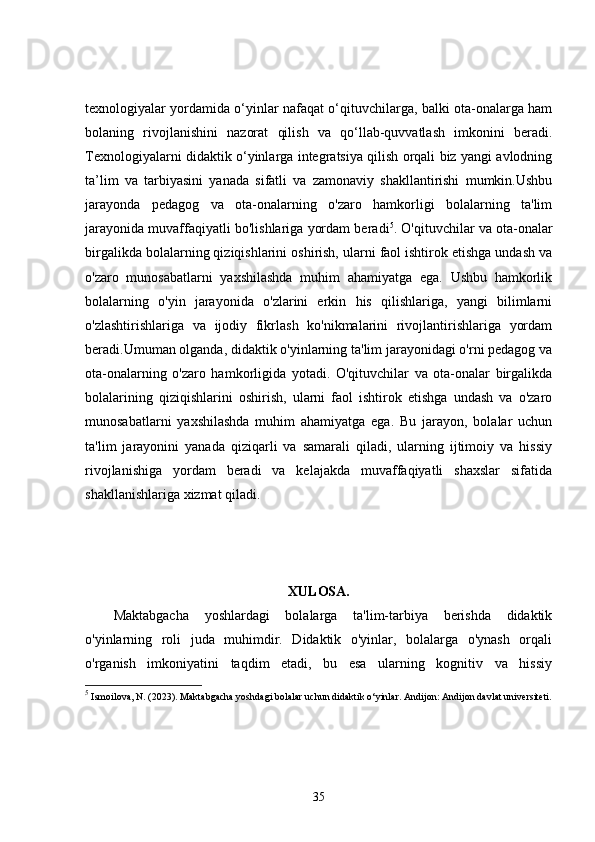 texnologiyalar yordamida o‘yinlar nafaqat o‘qituvchilarga, balki ota-onalarga ham
bolaning   rivojlanishini   nazorat   qilish   va   qo‘llab-quvvatlash   imkonini   beradi.
Texnologiyalarni didaktik o‘yinlarga integratsiya qilish orqali biz yangi avlodning
ta’lim   va   tarbiyasini   yanada   sifatli   va   zamonaviy   shakllantirishi   mumkin.Ushbu
jarayonda   pedagog   va   ota-onalarning   o'zaro   hamkorligi   bolalarning   ta'lim
jarayonida muvaffaqiyatli bo'lishlariga yordam beradi 5
. O'qituvchilar va ota-onalar
birgalikda bolalarning qiziqishlarini oshirish, ularni faol ishtirok etishga undash va
o'zaro   munosabatlarni   yaxshilashda   muhim   ahamiyatga   ega.   Ushbu   hamkorlik
bolalarning   o'yin   jarayonida   o'zlarini   erkin   his   qilishlariga,   yangi   bilimlarni
o'zlashtirishlariga   va   ijodiy   fikrlash   ko'nikmalarini   rivojlantirishlariga   yordam
beradi.Umuman olganda, didaktik o'yinlarning ta'lim jarayonidagi o'rni pedagog va
ota-onalarning   o'zaro   hamkorligida   yotadi.   O'qituvchilar   va   ota-onalar   birgalikda
bolalarining   qiziqishlarini   oshirish,   ularni   faol   ishtirok   etishga   undash   va   o'zaro
munosabatlarni   yaxshilashda   muhim   ahamiyatga   ega.   Bu   jarayon,   bolalar   uchun
ta'lim   jarayonini   yanada   qiziqarli   va   samarali   qiladi,   ularning   ijtimoiy   va   hissiy
rivojlanishiga   yordam   beradi   va   kelajakda   muvaffaqiyatli   shaxslar   sifatida
shakllanishlariga xizmat qiladi.
XULOSA.
Maktabgacha   yoshlardagi   bolalarga   ta'lim-tarbiya   berishda   didaktik
o'yinlarning   roli   juda   muhimdir.   Didaktik   o'yinlar,   bolalarga   o'ynash   orqali
o'rganish   imkoniyatini   taqdim   etadi,   bu   esa   ularning   kognitiv   va   hissiy
5
 Ismoilova, N. (2023).  Maktabgacha yoshdagi bolalar uchun didaktik o‘yinlar.   Andijon: Andijon davlat universiteti.
35