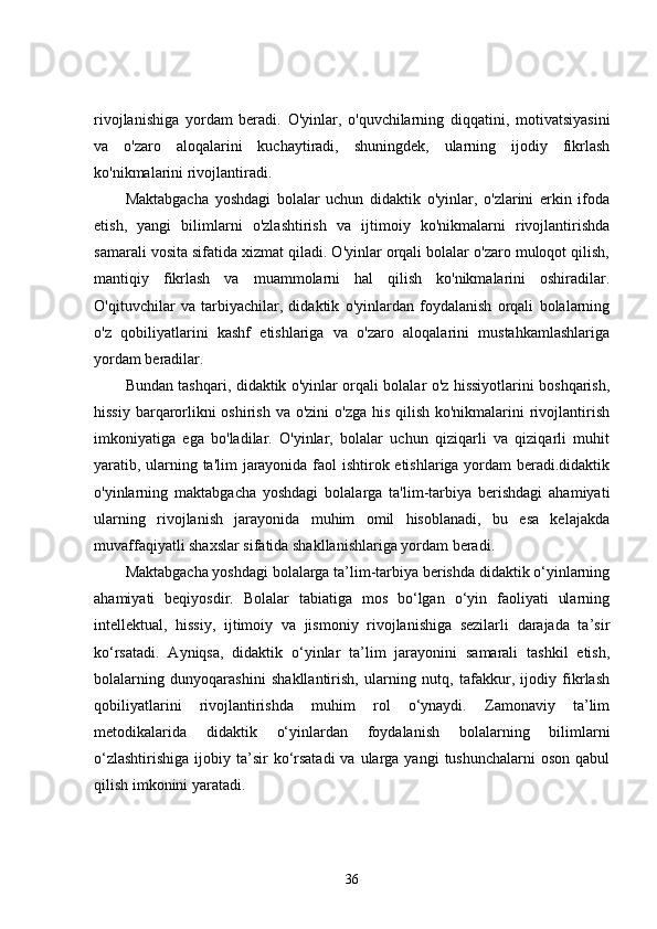 rivojlanishiga   yordam   beradi.   O'yinlar,   o'quvchilarning   diqqatini,   motivatsiyasini
va   o'zaro   aloqalarini   kuchaytiradi,   shuningdek,   ularning   ijodiy   fikrlash
ko'nikmalarini rivojlantiradi.
Maktabgacha   yoshdagi   bolalar   uchun   didaktik   o'yinlar,   o'zlarini   erkin   ifoda
etish,   yangi   bilimlarni   o'zlashtirish   va   ijtimoiy   ko'nikmalarni   rivojlantirishda
samarali vosita sifatida xizmat qiladi. O'yinlar orqali bolalar o'zaro muloqot qilish,
mantiqiy   fikrlash   va   muammolarni   hal   qilish   ko'nikmalarini   oshiradilar.
O'qituvchilar   va   tarbiyachilar,   didaktik   o'yinlardan   foydalanish   orqali   bolalarning
o'z   qobiliyatlarini   kashf   etishlariga   va   o'zaro   aloqalarini   mustahkamlashlariga
yordam beradilar.
Bundan tashqari, didaktik o'yinlar orqali bolalar o'z hissiyotlarini boshqarish,
hissiy barqarorlikni oshirish va o'zini  o'zga his qilish ko'nikmalarini  rivojlantirish
imkoniyatiga   ega   bo'ladilar.   O'yinlar,   bolalar   uchun   qiziqarli   va   qiziqarli   muhit
yaratib, ularning ta'lim jarayonida faol ishtirok etishlariga yordam beradi.didaktik
o'yinlarning   maktabgacha   yoshdagi   bolalarga   ta'lim-tarbiya   berishdagi   ahamiyati
ularning   rivojlanish   jarayonida   muhim   omil   hisoblanadi,   bu   esa   kelajakda
muvaffaqiyatli shaxslar sifatida shakllanishlariga yordam beradi.
Maktabgacha yoshdagi bolalarga ta’lim-tarbiya berishda didaktik o‘yinlarning
ahamiyati   beqiyosdir.   Bolalar   tabiatiga   mos   bo‘lgan   o‘yin   faoliyati   ularning
intellektual,   hissiy,   ijtimoiy   va   jismoniy   rivojlanishiga   sezilarli   darajada   ta’sir
ko‘rsatadi.   Ayniqsa,   didaktik   o‘yinlar   ta’lim   jarayonini   samarali   tashkil   etish,
bolalarning   dunyoqarashini   shakllantirish,   ularning   nutq,   tafakkur,   ijodiy   fikrlash
qobiliyatlarini   rivojlantirishda   muhim   rol   o‘ynaydi.   Zamonaviy   ta’lim
metodikalarida   didaktik   o‘yinlardan   foydalanish   bolalarning   bilimlarni
o‘zlashtirishiga   ijobiy  ta’sir   ko‘rsatadi  va  ularga yangi   tushunchalarni   oson  qabul
qilish imkonini yaratadi.
36 
