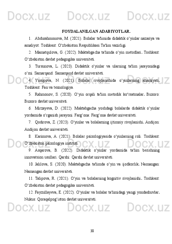 FOYDALANILGAN ADABIYOTLAR.
1. Abdurahmonova, M. (2021).   Bolalar ta'limida didaktik o‘yinlar nazariya va
amaliyot.   Toshkent: O‘zbekiston Respublikasi Ta'lim vazirligi.
2. Mamatqulova, G. (2022).   Maktabgacha  ta'limda o‘yin metodlari .   Toshkent:
O‘zbekiston davlat pedagogika universiteti.
3. Tursunova,   L.   (2023).   Didaktik   o‘yinlar   va   ularning   ta'lim   jarayonidagi
o‘rni.   Samarqand: Samarqand davlat universiteti.
4. Yusupova,   N.   (2021).   Bolalar   rivojlanishida   o‘yinlarning   ahamiyati .
Toshkent: Fan va texnologiya.
5. Rahmonov,   S.   (2020).   O‘yin   orqali   ta'lim   metodik   ko ‘ rsatmalar .   Buxoro:
Buxoro davlat universiteti.
6. Mirzayeva,   D.   (2022).   Maktabgacha   yoshdagi   bolalarda   didaktik   o‘yinlar
yordamida o‘rganish jarayoni.  Farg‘ona: Farg‘ona davlat universiteti.
7. Qodirova, Z. (2023).   O‘yinlar va bolalarning ijtimoiy rivojlanishi .   Andijon:
Andijon davlat universiteti.
8. Karimova,   A.   (2021).   Bolalar   psixologiyasida   o‘yinlarning   roli.   Toshkent:
O‘zbekiston psixologiya instituti.
9. Asqarova,   B.   (2022).   Didaktik   o‘yinlar   yordamida   ta'lim   berishning
innovatsion usullari.   Qarshi: Qarshi davlat universiteti.
10. Jalilova,   S.   (2020).   Maktabgacha   ta'limda   o‘yin   va   ijodkorlik .   Namangan:
Namangan davlat universiteti.
11. Talipova,   R.   (2021).   O‘yin   va   bolalarning   kognitiv   rivojlanishi .   Toshkent:
O‘zbekiston davlat pedagogika universiteti.
12. Fayzullayeva, E. (2022).  O‘yinlar va bolalar ta'limidagi yangi yondashuvlar .
Nukus: Qoraqalpog‘iston davlat universiteti.
38 