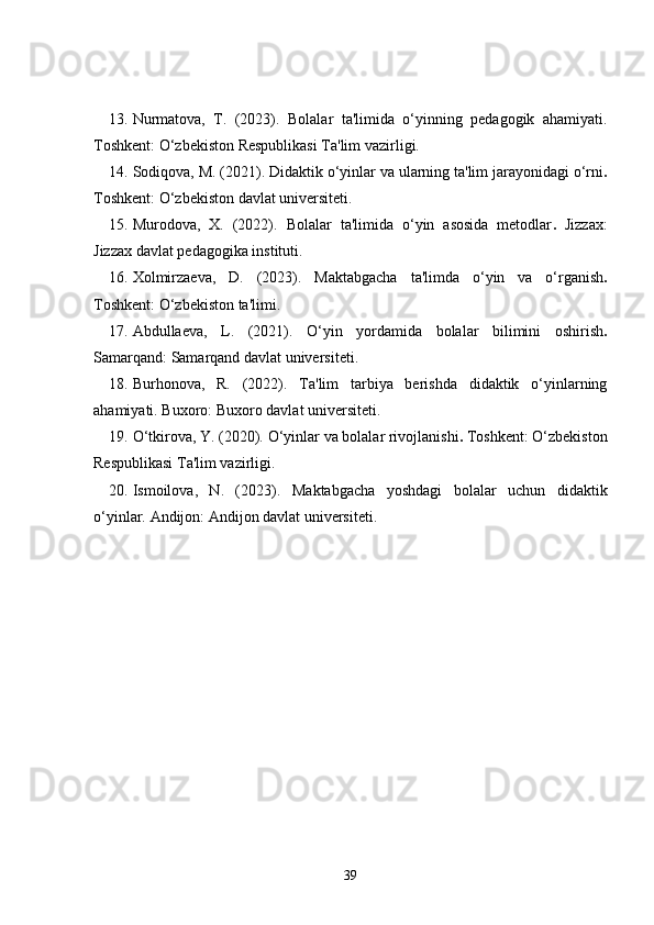 13. Nurmatova,   T.   (2023).   Bolalar   ta'limida   o‘yinning   pedagogik   ahamiyati.
Toshkent: O‘zbekiston Respublikasi Ta'lim vazirligi.
14. Sodiqova, M. (2021).  Didaktik o‘yinlar va ularning ta'lim jarayonidagi o‘rni .
Toshkent: O‘zbekiston davlat universiteti.
15. Murodova,   X.   (2022).   Bolalar   ta'limida   o‘yin   asosida   metodlar .   Jizzax:
Jizzax davlat pedagogika instituti.
16. Xolmirzaeva,   D.   (2023).   Maktabgacha   ta'limda   o‘yin   va   o‘rganish .
Toshkent: O‘zbekiston ta'limi.
17. Abdullaeva,   L.   (2021).   O‘yin   yordamida   bolalar   bilimini   oshirish .
Samarqand: Samarqand davlat universiteti.
18. Burhonova,   R.   (2022).   Ta'lim   tarbiya   berishda   didaktik   o‘yinlarning
ahamiyati.  Buxoro: Buxoro davlat universiteti.
19. O‘tkirova, Y. (2020).  O‘yinlar va bolalar rivojlanishi .  Toshkent: O‘zbekiston
Respublikasi Ta'lim vazirligi.
20. Ismoilova,   N.   (2023).   Maktabgacha   yoshdagi   bolalar   uchun   didaktik
o‘yinlar.   Andijon: Andijon davlat universiteti.
39