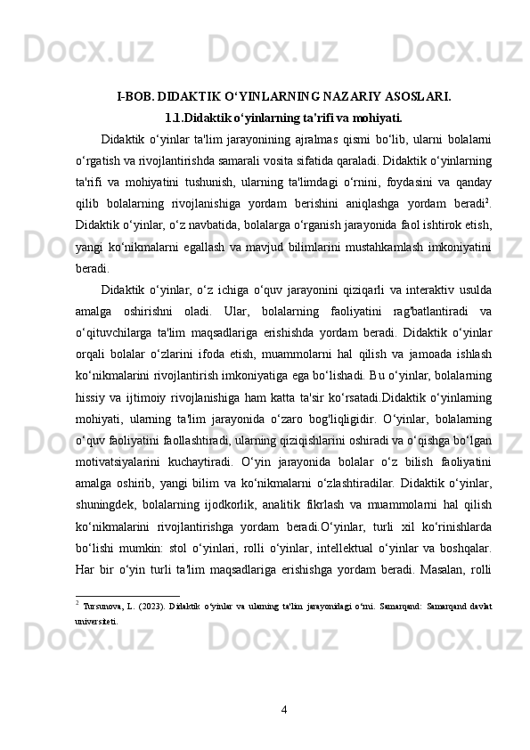 I-BOB.   DIDAKTIK O‘YINLARNING NAZARIY ASOSLARI.
1.1. Didaktik o‘yinlarning ta'rifi va mohiyati.
Didaktik   o‘yinlar   ta'lim   jarayonining   ajralmas   qismi   bo‘lib,   ularni   bolalarni
o‘rgatish va rivojlantirishda samarali vosita sifatida qaraladi. Didaktik o‘yinlarning
ta'rifi   va   mohiyatini   tushunish,   ularning   ta'limdagi   o‘rnini,   foydasini   va   qanday
qilib   bolalarning   rivojlanishiga   yordam   berishini   aniqlashga   yordam   beradi 2
.
Didaktik o‘yinlar, o‘z navbatida, bolalarga o‘rganish jarayonida faol ishtirok etish,
yangi   ko‘nikmalarni   egallash   va   mavjud   bilimlarini   mustahkamlash   imkoniyatini
beradi.
Didaktik   o‘yinlar,   o‘z   ichiga   o‘quv   jarayonini   qiziqarli   va   interaktiv   usulda
amalga   oshirishni   oladi.   Ular,   bolalarning   faoliyatini   rag'batlantiradi   va
o‘qituvchilarga   ta'lim   maqsadlariga   erishishda   yordam   beradi.   Didaktik   o‘yinlar
orqali   bolalar   o‘zlarini   ifoda   etish,   muammolarni   hal   qilish   va   jamoada   ishlash
ko‘nikmalarini rivojlantirish imkoniyatiga ega bo‘lishadi. Bu o‘yinlar, bolalarning
hissiy   va   ijtimoiy   rivojlanishiga   ham   katta   ta'sir   ko‘rsatadi.Didaktik   o‘yinlarning
mohiyati,   ularning   ta'lim   jarayonida   o‘zaro   bog'liqligidir.   O‘yinlar,   bolalarning
o‘quv faoliyatini faollashtiradi, ularning qiziqishlarini oshiradi va o‘qishga bo‘lgan
motivatsiyalarini   kuchaytiradi.   O‘yin   jarayonida   bolalar   o‘z   bilish   faoliyatini
amalga   oshirib,   yangi   bilim   va   ko‘nikmalarni   o‘zlashtiradilar.   Didaktik   o‘yinlar,
shuningdek,   bolalarning   ijodkorlik,   analitik   fikrlash   va   muammolarni   hal   qilish
ko‘nikmalarini   rivojlantirishga   yordam   beradi.O‘yinlar,   turli   xil   ko‘rinishlarda
bo‘lishi   mumkin:   stol   o‘yinlari,   rolli   o‘yinlar,   intellektual   o‘yinlar   va   boshqalar.
Har   bir   o‘yin   turli   ta'lim   maqsadlariga   erishishga   yordam   beradi.   Masalan,   rolli
2
  Tursunova,   L.   (2023).   Didaktik   o‘yinlar   va   ularning   ta'lim   jarayonidagi   o‘rni.   Samarqand:   Samarqand   davlat
universiteti.
4
